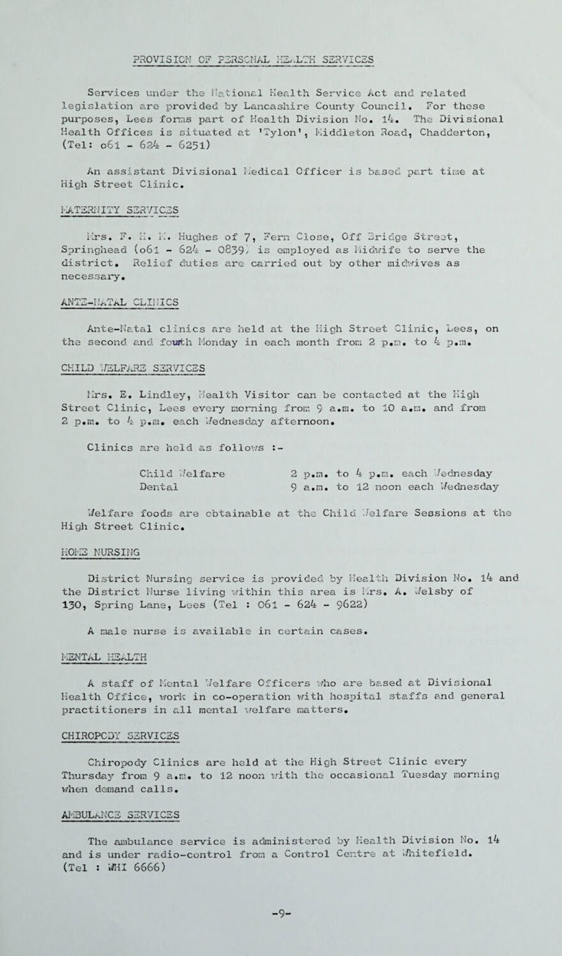 PROVISION OF PERSONAL .LTH SERVICES Services under the National Health Service Act and related legislation are provided by Lancashire County Council, For these purposes, Lees forms part of Health Division Mo, l4. The Divisional Health Offices is situated at ’Tylon', Middleton Road, Chadderton, (Tel: o6i - 624 - 6251) An assistant Divisional Medical Officer is based part time at High Street Clinic, MATERNITY SERVICES Mrs, F. H. M. Hughes of 7? Fern Close, Off Bridge Street, Springhead (o6i - 624 - 0839/ is employed as Midwife to serve the district. Relief duties are carried out by other midwives as necessary, ANTE-thMAL CLINICS Ante-Natal clinics are held at the High Street Clinic, Lees, on the second and fourth Monday in each month from 2 p.m. to 4 p.in. CHILD ;7ELFARE SERVICES Mrs, E, Lindley, Health Visitor can be contacted at the High Street Clinic, Lees every morning from 9 a.m. to 10 a,r.i, and from 2 p,m. to 4 p.m, each Wednesday afternoon. Clinics are held as follows 2 p.m. to 4 p.m. each Wednesday 9 a.m, to 12 noon each i/ednesday Child 'delfare Dental V/elfare foods are obtainable at the Child Welfare Sessions at the High Street Clinic. HOMS NURSING District Nursing service is provided by Health Division No. l4 and the District Nurse living within this area is Mrs. A. V/elsby of 130, Spring Lane, Lees (Tel : Ool - 624 - 9622) A male nurse is available in certain cases. I'uiNTAL iiEALTH A staff of Mental v/elfare Officers who are based at Divisional Health Office, work in co-operation with hospital staffs and general practitioners in all mental welfare matters. CHIROPODY SERVICES Chiropody Clinics are held at the High Street Clinic every Thursday from 9 a.m. to 12 noon with the occasional Tuesday morning when demand calls. AHBULi-.NCE SERVICES The ambulance service is administered by Health Division No. l4 and is under radio-control from a Control Centre at ./liitefield. (Tel : WHI 6666) -9-