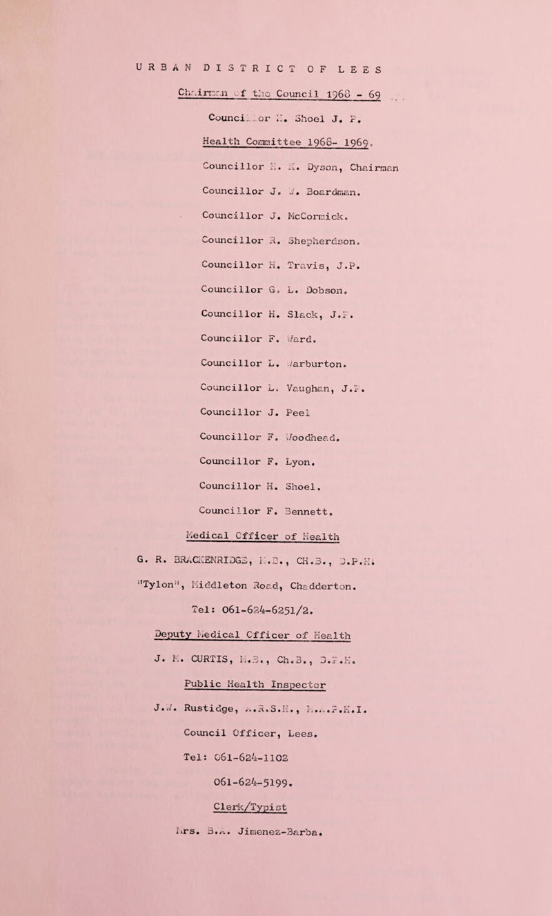 URBAN DISTRICT OF LEES Chairman f the Council i960 - 69 Counci.or II. Shoel J. F. Health Committee 196S- 1969. Councillor K. .1. Dyson, Chairman Councillor J. J» 3oardr«ian. Councillor J. McCormick. Councillor R. Shepherdson. Councillor H. Travis, J.P. Councillor G. L. Dobson. Councillor H. Slack, J.F. Councillor F. >/ard. Councillor L. ..'arburton. Councillor L. Vaughan, J.F. Councillor J. Peel Councillor F. i/oodhead. Councillor F. Lyon. Councillor H. Shoel. Councillor F. Bennett. Medical Officer of Health G. R. BRACKENRIDGE, I.B., CK.3., D.P.Hi ‘'Tylon, Middleton Road, Chadderton. Tel: 061-624-6251/2. Deputy Medical Cfficer of Health J. M. CURTIS, M.3., Ch.B., D.F.H. Public Health Inspector J.J. Rustidge, a.R.S.M., k.K.F.K.I. Council Officer, Lees. Tel: 061-624-1102 061-624-5199. Clerk/Typist Mrs. B.^.. Jimenez-Barba.