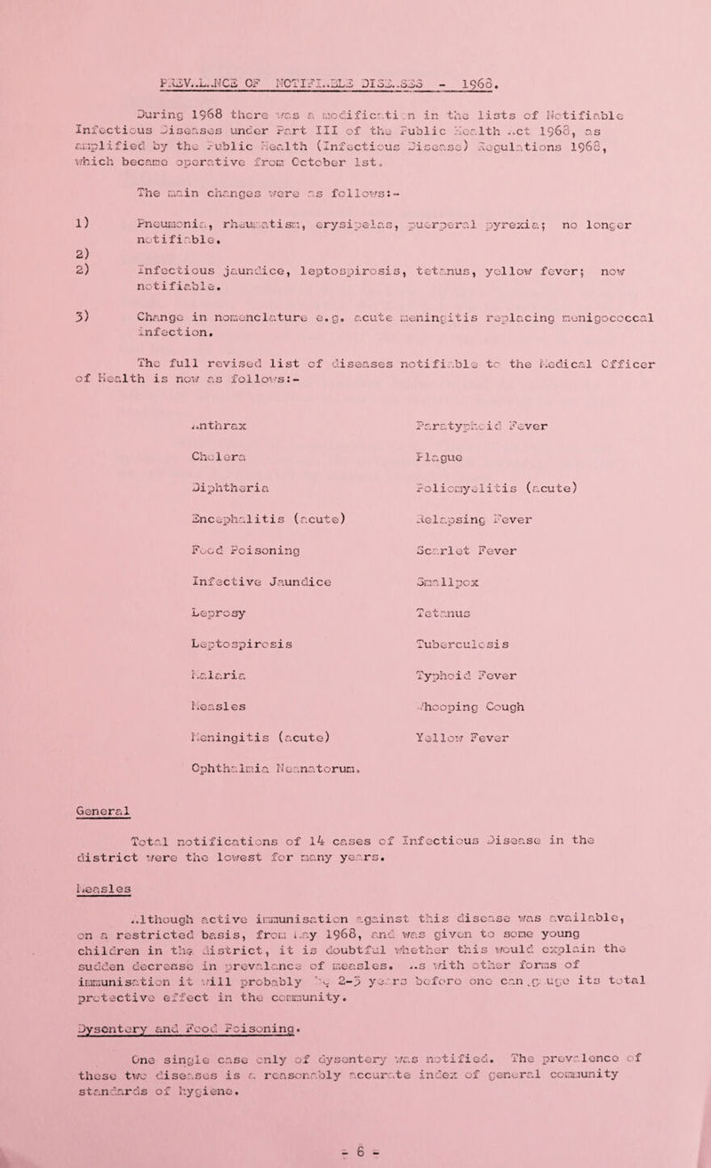 FR2V..L..NC3 OF N0TIFI..3L3 DX3D..SD3 1963 During 1968 there was a modificati Infectious Diseases under Part III of the amplified by the Public health (Infectious which became operative from October 1st, _n in the lists of Notifiable Public Health ..ct 1968, as Disease) Regulations 1968, The main changes were as fellows:- 1) Pneumonia, rheumatism, erysipelas, puerperal notifiable. 2) 2) Infectious jaundice, leptospirosis, tetanus, notifiable. 3) Change in nomenclature e.g. acute meningitis infection. The full revised list of diseases notifiable of Health is now as follows pyrexia| no longer yellow fever; now replacing menigoccccal to the Medical Officer anthrax Cho1era Diphtheria Encephalitis (acute) Food Poisoning Infective Jaundice Leprosy Leptospirosis Malaria Measles Meningitis (acute) Ophthalmia Nc .natorum. Paratyphcid Fever Plague Poliomyelitis (acute) Relapsing Fever Scarlet Fever Smallpox Tetanus Tuberculosis Typhoid Fever -'hooping Cough Yellow Fever General Total notifications of 14 cases cf Infectious Disease in the district were the lowest for many years. Measles 4.1though active immunisation against this disease was available, on a restricted basis, from may 1968, and was given to some young children in the district, it is doubtful whether this would explain the sudden decrease in prevalence of measles, i.s with other forms of immunisation it will probably ho 2-5 years before one can uge its total protective effect in the community. Dysentery and Food Poisoning. One single case only of dysentery was notified. The prevalence of these two diseases is a reasonably accurate index of general community standards of hygiene.
