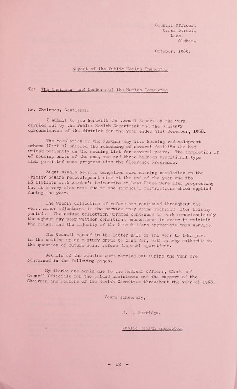 Council Offices, Cross Street, Lees, Oldham October, 1969. Report of the Public Health Inspectrr. To: The Chairman and I.enbers of the Health Committee, Mr. Chairman, Gentlemen, I submit to you herewith the annual Report on the work carried out by the Public Health Department and the Sanitary circumstances of the district for the year ended 31st December, 1968. The coupletion cf the further key Site housing redevelopment scheme (Part l) enabled the rehousing of several families who had waited patiently on the Housing List for several years. The completion of 43 housing units of the one, two and three bedroom traditional type also permitted some progress with the Clearance Programme. Sight single bedroom bungalows were nearing completion on the ■rigley Square redevelopment site at the en of the year and the 2o ilatlets with Garden's maisonette at Lees House were also progressing but at a very slew rate duo to the financial restrictions which applied during the year. The weekly collection of refuse has continued throughout the year, minor adjustment to the service only being required - fter holiday periods. The refuse collection workmen continued to work conscientiously throughout any poor weather conditions encountered in order to maintain the rcun , ana the majority of the he us oh; 1 r.ers appreciate this service. The Council agreed in the latter half of the year to take part in the setting up of a study group t consider, with nearby authorities, the question of future joint refuse disposal operations. Details of the routine work carried out during the year are contained in the fclloi/ing pages. My thanks are again due to the Medical Officer, Clerk and Council Officials for the valued assistance and the support of the Chairman and Members of the Health Committee throughout the year of 1968, Yours sincerely, J. . Rustidge, mblic Health Insp0ctor. - 12 -