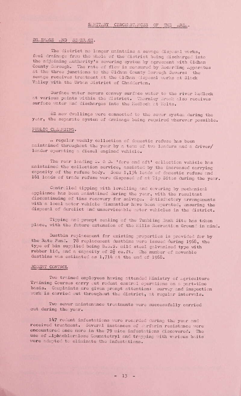 Si.NIT—RY Cl RCUI .3 T. J-T CR3 OF :y~ fcUi. ikR.ll/4 •. < Di’t.U'LtG^ .*.ND .G^ The district no longer maintains a sevrzgc disposal v/orks, foul clrainc.go from tho whole of the district being dischargee! into the adjoining authority's sewering system by agreement with Cldhan County Borough. The rate of flow is measured by Recording apparatus at the three junctions to the Cldhan County Borough Sewers: the sewage receives treatment at the Oldham isposal works at Slack Valley with the Urban district of Chadderton. Surface water sewers convey surface water at various points within tho district. Thornley surface water and discharges into the Kedlock at to the riv^r Ledlock drool: also receives holts. y c2 the new dwellings were connected tc the sewer separr.te system of drainage being required system during the wherever possible. PUBLIC GUS..NSING. .. regular weekly collection of domestic refuse has been i..aintainea throughout thv- year by a. team of two loaders and a driver/ loader operating a diesel engined vehicle. The rear loading _>. & S. 'fore and aft' maintained the collection service, assisted by capacity of the refuse body. Some 1,134 leads lol leads of trade refuse were disposed of at T collection vehicle has the increased carrying of domestic refuse :nd ip Sites during the yer.r Controlled tipping ’with levelling and covering by appliance has been maintained during tho year, with the r discontinuing of tins recovery for salvage. Satisfactory with a local motor vehicle discantier have been operated, disposal of derelict and unserviceable motor vehicles in mechanical osultant arrangements ensuring the the district. Tipping place, with the Dustbin the Rate Fund, type of bin sup rubber lid, and dustbins was es and prompt sealing of the Tumbling Bank Site has taken future extension of the kills Recreation Groun  in mind. replacement for existing properties is provided for by 78 replacement dustbins -were issued during 1968, the plied being mild steel galvanised type with a capacity of 2% cu.ft. The number of moveable timated as 1,714 at the end of 1968. ROBBIJT CONTROL Two trained employees having attended ministry of .-griculture Training Courses carry cut rodent control operations on a part-time basis. Complaints are given prompt attention: survey and inspection work is carried, out throughout the district, at regular intervals. Two sewer maintenance treatments were successfully carried out during the year. 147 rodent infestations wore recorded cu received treatment. Several instances of .arfa encountered once more in the 79 mice infastatic use of ..lphachloralose Counatotryl and trapping were adopted t. eliminate the infestations. .ring tho year .rin resistance ns discovered, with various and . were The baits 13