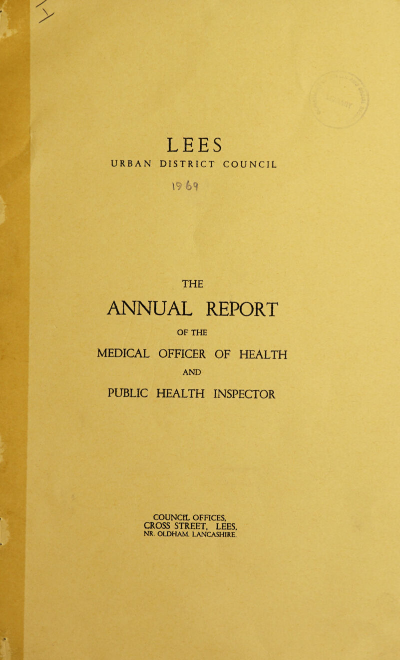 LEES URBAN DISTRICT COUNCIL \9 69 THE ANNUAL REPORT OF THE MEDICAL OFFICER OF HEALTH AND PUBLIC HEALTH INSPECTOR COUNCIL OFFICES. CROSS STREET. LEES. NR. OLDHAM. LANCASHIRE.
