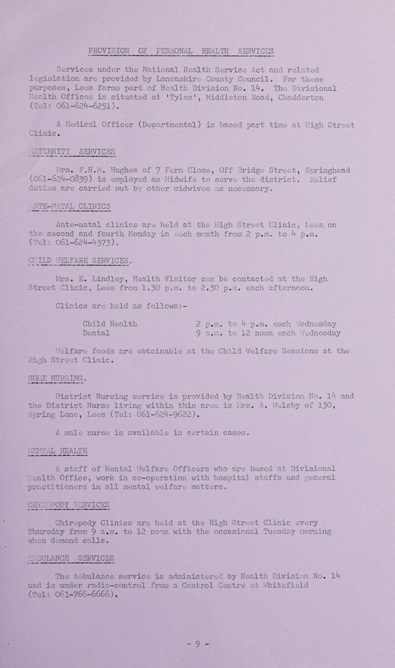 PROVISION OF PERSONAL HEALTH SERVICES Services under the National Health Service Act and related legislation are provided by Lancashire County Council. For these purposes, Lees forms part of Health Division No. l4. The Divisional Health Offices is situated at 'Tylon', Middleton Road, Chadderton (Tel: 061-624-6251). A Medical Officer (Departmental) is based part time at High Street Clinic. I ...TLRNITY SERVICES Mrs. F.H.M. Hughes of 7 Fern Close, Off Bridge Street, Springhead (061-624-0839) is employed as Midwife to servo the distric Co 1 v 0 lief duties are carried out by other midwives as necessary. NTE-NATAL CLINICS Ante-natal clinics are held at the High Street Clinic, Lees, on the second and fourth Monday in each month from 2 p.m. to 4 p.m. (Tel: 061-624-4373). CHILD WELFARE SERVICES. Mrs. E. Lindley, Health Visitor can be contacted at the High Street Clinic, Lees from 1.30 p.m. to 2.30 p.m. each afternoon. Clinics are held as follows:- Child Health 2 p.m. to 4 p.m. each Wednesday Dental 9 a.m. to 12 noon each Wednesday Welfare foods are obtainable at the Child Welfare Sessions at the High Street Clinic. HOME NURSING. District Nursing service is provided by Health Division No. l4 .and the District Nurse living within this area is Mrs. A. Welsby of 130, Spring Lane, Lees (Tel: 061-624-9622). A male nurse is available in certain cases. MENTAL HEALTH A staff of Mental Welfare Officers who are based at Divisional Health Office, work in co-operation with hospital staffs and general practitioners in all mental welfare matters. CHIROPODY SERVICES Chiropody Clinics are held at the High Street Clinic every Thursday from 9 a.m. to 12 noon with the occasional Tuesday morning when demand calls. AMBULANCE SERVICES The Ambulance service is administered by Health Division No. l4 and is under radio-control from a Control Centro at Whitefield (Tel: 061-766-6666). - 9 -