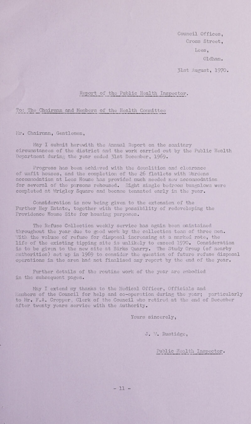 Council Offices, Cross Street, Lees, Oldham. 31st August, 1970. Report of the Public Health Inspector. To q The Chairman and Members of the Health Committee Mr« Chairman, Gentlemen, May I submit herewith the Annual Report on the sanitary circumstances of the district and the work carried out by the Public Health Department during the year ended 31st December, 1969. Progress has been achieved with the demolition and clearance of unfit houses, and the completion of the 26 flatlets with hardens accommodation at Lees House has provided much needed new accommodation for several of the persons rehoused. Sight single bedroom bungalows were completed at Wrigley Square and became tenanted early in the year. Consideration is now being given to the extension of the Further Hey Estate, together with the possibility of redeveloping the Providence House Site for housing purposes. The Refuse Collection weekly service has again been maintained throughout the year due to good work by the collection team of three men. kith the volume of refuse for disposal increasing at a marked rate, the life of the existing tipping site is unlikely to exceed 1970. Consideration is to be given to the new site at Birks Quarry. The Study Group (of nearby authorities) set up in 1969 to consider the question of future refuse disposal oijerations in the area had net finalised any report by the end of the year. Further details of the routine work of the year are embodied in the subsequent pages. May I extend my thanks to the Medical Officer, Officials and Members of the Council for help and co-operation during the year; particularly to Hr. F.A. Cropper, Clerk of the Council who retired at the end of December after twenty years service with the Authority. Yours sincerely, J. '/. Rustidgc, Public Health Inspector. 11