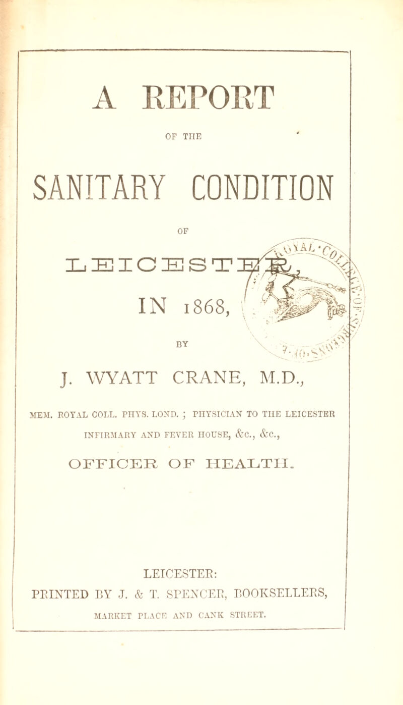 A REPORT OF THE SANITARY CONDITION OF L IE IC IE S T IN 1868, i : 7 \ BY in.'sv J. WYATT CRANE, M.D., MEM. ROYAL COLL. PHYS. LOND. ; PHYSICLVN TO THE LEICESTER INFIRMARY AND FEVER HOUSE, &C., &C., OFFICER OF HEALTH. LEICESTER: PRINTED BY J. & T. SPENCER, BOOKSELLERS, MARKET PLACE ANI) CANK STREET.