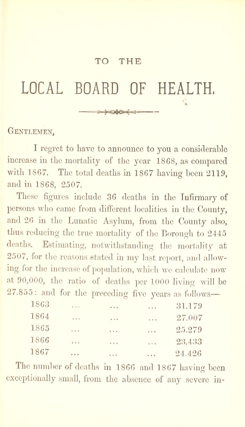 TO THE LOCAL BOARD OF HEALTH, *' Gentlemen, I regret to Have to announce to you a considerable increase in the mortality of the year 1868, as compared with 1867. The total deaths in 1867 having been 2119, and in 1868, 2507. These figures include 36 deaths in the Infirmary of persons who came from different localities in the County, and 26 in the Lunatic Asylum, from the County also, thus reducing the true mortality of the Borough to 2445 deaths. Estimating, notwithstanding the mortality at 2507, for the reasons stated in my last report, and allow¬ ing for the increase of population, which we calculate! now at 90,000, the ratio of deaths per 1000 living will be 27.855: and for the preceding five years as follows— 1863 1864 1865 1866 1867 The number of deaths in 1866 and 1867 having been O exceptionally small, from the absence of any severe in-