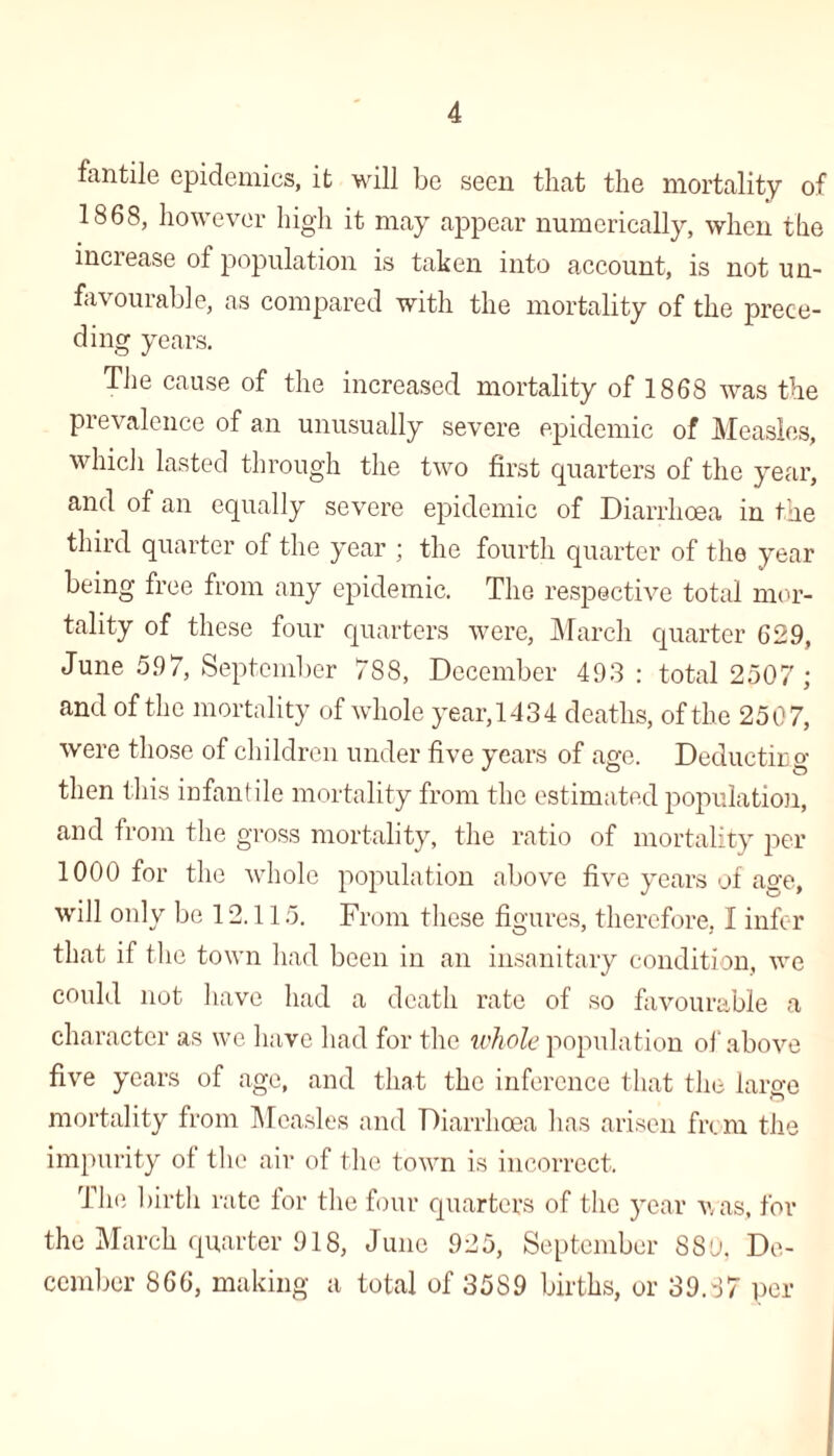 fantile epidemics, it will be seen that the mortality of 1868, however high it may appear numerically, when the inciease ot population is taken into account, is not un¬ favourable, as compared with the mortality of the prece¬ ding years. The cause of the increased mortality of 1868 was the prevalence of an unusually severe epidemic of Measles, which lasted through the two first quarters of the year, and of an equally severe epidemic of Diarrhoea in the third quarter of the year ; the fourth quarter of the year being free from any epidemic. The respective total mor¬ tality of these four quarters were, March quarter 629, June 597, September 788, December 493: total 2507; and of the mortality of whole year, 143 4 deaths, of the 2507, were those of children under five years of age. Deducting then this infantile mortality from the estimated population, and from the gross mortality, the ratio of mortality per 1000 for the whole population above five years of age, will only be 12.115. From these figures, therefore, I infer that if the town had been in an insanitary condition, we could not have had a death rate of so favourable a character as we have had for the whole population of above five years of age, and that the inference that the large mortality from Measles and Diarrhoea has arisen from the impurity of the air of the town is incorrect. The birth rate for the four quarters of the year was, for the March quarter 918, June 925, September 889. De¬ cember 866, making a total of 35S9 births, or 39.87 per