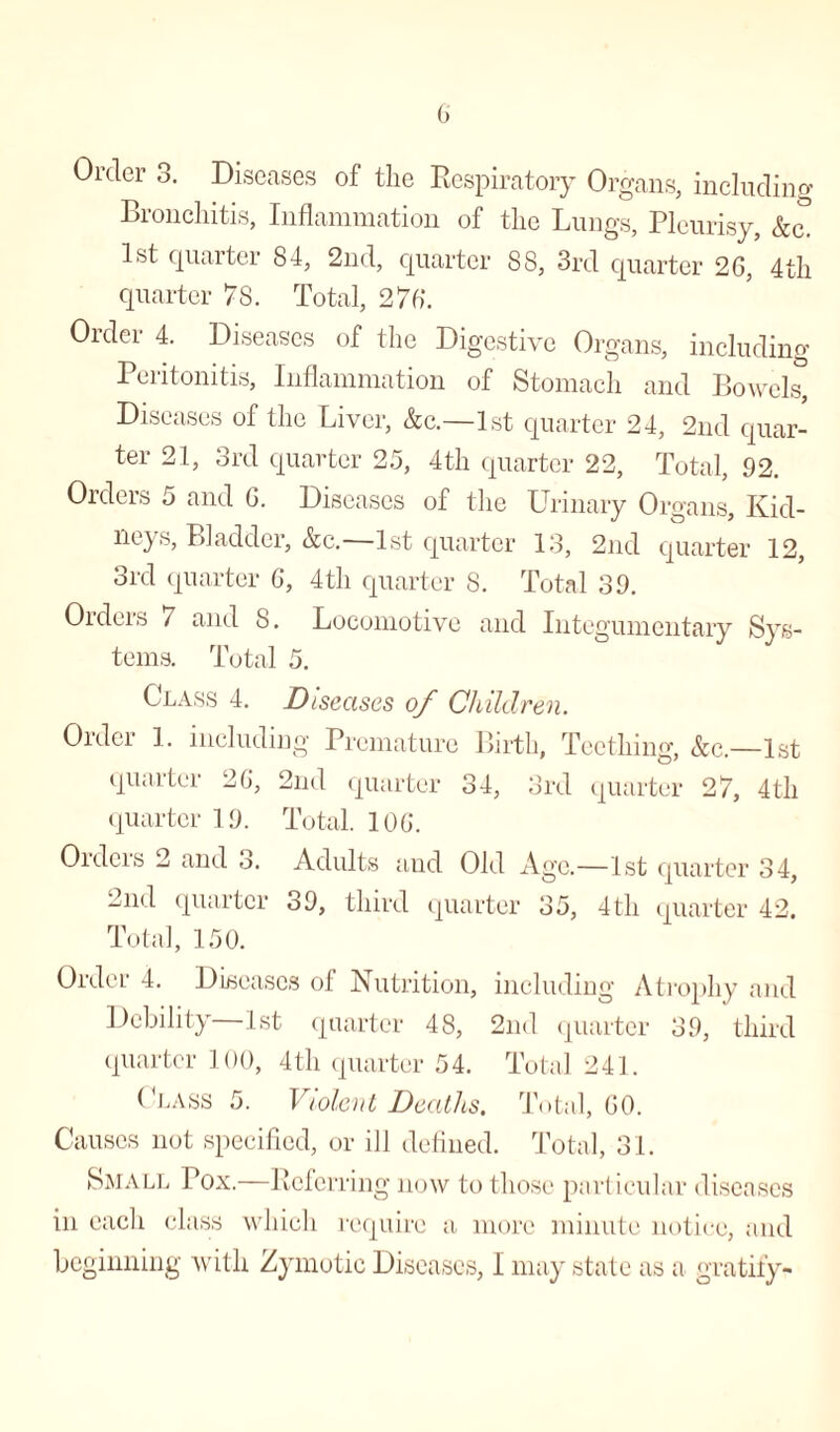 Order 3. Diseases of the Respiratory Organs, including Bronchitis, Inflammation of the Lungs, Pleurisy, &c. 1st quarter 84, 2nd, quarter 88, 3rd quarter 26, 4 th quarter 78. Total, 276. Order 4. Diseases of the Digestive Organs, including Peritonitis, Inflammation of Stomach and Bowels, Diseases of the Liver, &c.—1st quarter 24, 2nd quar¬ ter 21, 3rd quarter 25, 4th quarter 22, Total, 92. Orders 5 and 6. Diseases of the Urinary Organs, Kid- neys, Bladder, &c. 1st quarter 13, 2nd quarter 12, 3rd quarter 6, 4th quarter 8. Total 39. Orders 7 and 8. Locomotive and Integumentary Sys¬ tems. Total 5. Class 4. Diseases of Children. Older 1. including Premature Birth, Teething, &c.—1st quarter 26, 2nd quarter 34, 3rd quarter 27, 4th quarter 19. Total. 106. Orders 2 and 3. Adults and Old Age.—1st quarter 34, 2nd quarter 39, third quarter 35, 4th quarter 42. Total, 150. Order 4. Diseases of Nutrition, including Atrophy and Debility 1st quarter 48, 2nd quarter 39, third quarter 100, 4th quarter 54. Total 241. (Pass 5. Violent Deaths. Total, 60. Causes not specified, or ill defined. Total, 31. Small Tox.—Referring now to those particular diseases in each class which require a more minute notice, and beginning with Zymotic Diseases, I may state as a gratify-