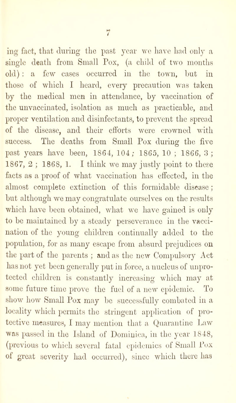 ing fact, that during the past year we have had only a single death from Small Tox, (a child of two months old) : a few cases occurred in the town, but in those of which I heard, every precaution was taken by the medical men in attendance, by vaccination of the unvaccinated, isolation as much as practicable, and proper ventilation and disinfectants, to prevent the spread of the disease, and their efforts were crowned with success. The deaths from Small Pox during the five past years have been, 1864, 104 ; 1865, 10 ; 1866, 3; 1867, 2; 1868, 1. I think we may justly point to these facts as a proof of what vaccination has effected, in the almost complete extinction of this formidable disease ; but although we may congratulate ourselves on the results which have been obtained, what we have gained is only to be maintained by a steady perseverance in the vacci¬ nation of the young children continually added to the population, for as many escape from absurd prejudices on the part of the parents ; and as the new Compulsory Act has not yet been generally put in force, a nucleus of unpro¬ tected children is constantly increasing which may at some future time prove the fuel of a new epidemic. To show how Small Pox may be successfully combated in a locality which permits the stringent application of pro¬ tective measures, I may mention that a Quarantine Law was passed in the Island of Dominica, in the year 1848, (previous to which several fatal epidemics of Small Pox of great severity had occurred), since which there has