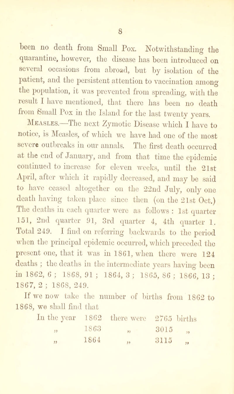 been no death from Small Pox. Notwithstanding the quarantine, however, the disease has been introduced on several occasions from abroad, but by isolation of the patient, and the persistent attention to vaccination among the population, it was prevented from spreading, with the result I have mentioned, that there has been no death from Small Pox in the Island for the last twenty years. Measles.—The next Zymotic Disease which I have to notice, is Measles, of which we have had one of the most severe outbreaks in our annals. The first death occurred at the end of January, and from that time the epidemic continued to increase for eleven weeks, until the 21st April, after which it rapidly decreased, and may be said to have ceased altogether on the 22nd July, only one death having taken place since then (on the 21st Oct.) The deaths in each quarter were as follows : 1st quarter 151, 2nd quarter 91, 3rd quarter 4, 4th quarter 1. Total 249. 1 find on referring backwards to the period when the principal epidemic occurred, which preceded the present one, that it was in 1861, when there were 124 deaths ; the deaths in the intermediate years having been in 1862, 6 ; 1868,91 ; 1864, 3 ; 1865, 86 ; 1866, 13 ; 1S67, 2 ; 186S, 249. If we now take the number of births from 1862 to 1868, we shall find that In the year 1862 there were 2765 births IS63 „ 3015 1864 „ 3115 „ ?>