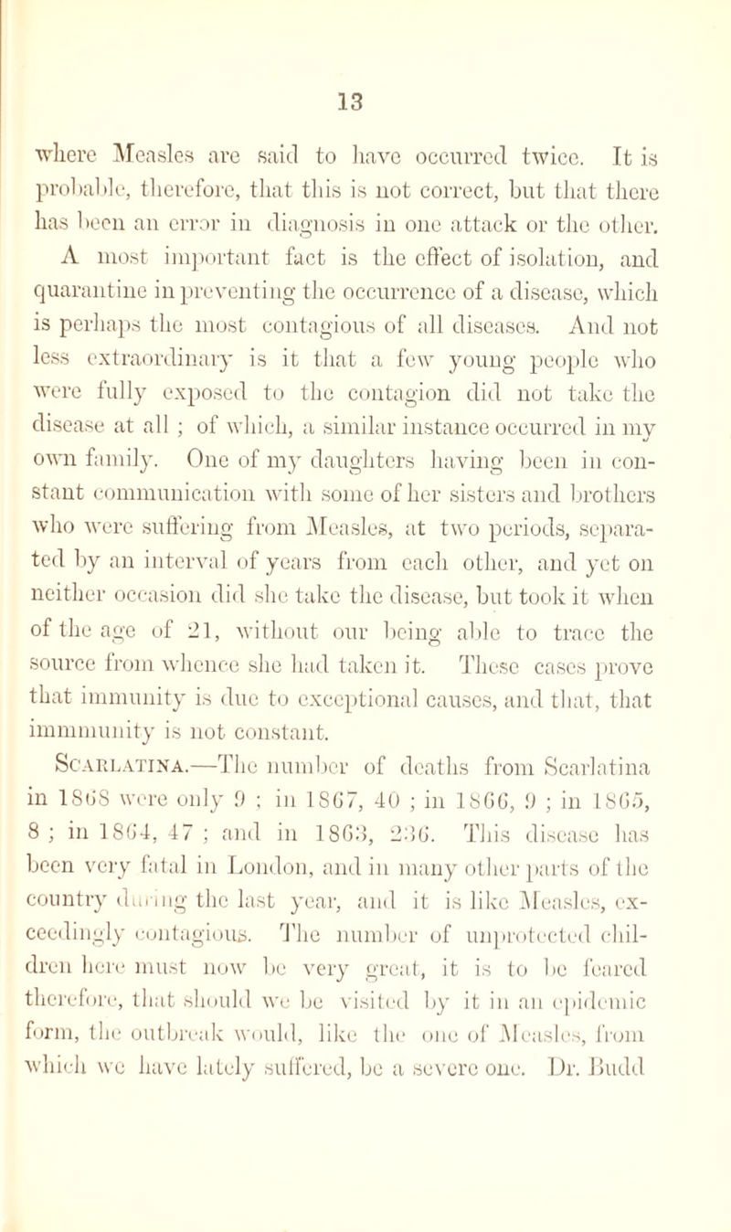 where Measles are said to have occurred twice. It is probable, therefore, that this is not correct, but that there has been an error in diagnosis in one attack or the other. A most important fact is the effect of isolation, and quarantine in preventing the occurrence of a disease, which is perhaps the most contagious of all diseases. And not less extraordinary is it that a few young people who were fully exposed to the contagion did not take the disease at all ; of which, a similar instance occurred in mv own family. One of my daughters having been in con¬ stant communication with some of her sisters and brothers who were suffering from Measles, at two periods, separa¬ ted by an interval of years from each other, and yet on neither occasion did she take the disease, but took it when of the age of 21, without our being able to trace the source from whence she had taken it. These cases prove that immunity is due to exceptional causes, and that, that immmunity is not constant. Scarlatina.—The number of deaths from Scarlatina in 18(18 were only 9 ; in 18G7, 40 ; in 18G6, !) ; in 18G5, 8 ; in 18G4, 47 ; and in 18G3, 236. This disease has been very fatal in London, and in many other parts of the country during the last year, and it is like Measles, ex¬ ceedingly contagious. The number of unprotected chil¬ dren here must now be very great, it is to be feared therefore, that should we be visited by it in an epidemic form, the outbreak would, like the one of Measles, from which we have lately suffered, be a severe one. Dr. Budd