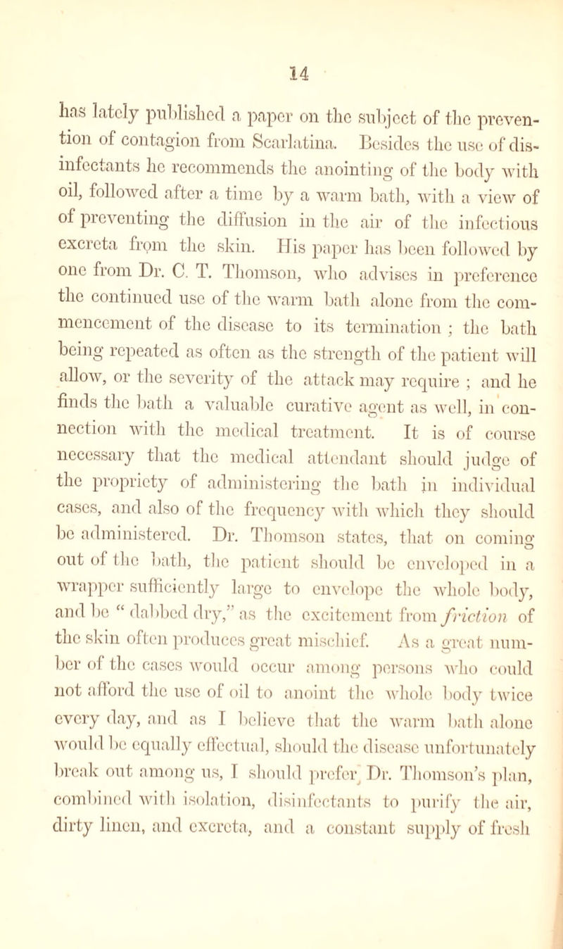 lias lately published a paper on the subject of the preven¬ tion of contagion from Scarlatina. Besides the use of dis¬ infectants he recommends the anointing of the body with oil, followed after a time by a warm bath, with a view of of preventing the diffusion in the air of the infectious excreta frpm the skin. His paper has been followed by one from Dr. C. T. Thomson, who advises in preference the continued use of the warm bath alone from the com¬ mencement of the disease to its termination ; the bath being repeated as often as the strength of the patient will allow, or the severity of the attack may require ; and he finds the bath a valuable curative agent as well, in con¬ nection with the medical treatment. It is of course necessary that the medical attendant should judge of the propriety of administering the bath in individual cases, and also of the frequency with which they should be administered. Dr. Thomson states, that on coming out of the bath, the patient should be enveloped in a wrapper sufficiently large to envelope the whole body, and be “ dabbed dry,’ as the excitement from friction of the skin often produces great mischief. As a great num- her of the cases would occur among persons who could not afford the use of oil to anoint the whole body twice every day, and as I believe that the warm bath alone would be equally effectual, should the disease unfortunately break out among us, I should prefer Dr. Thomson’s plan, combined with isolation, disinfectants to purify the air, dirty linen, and excreta, and a constant supply of fresh