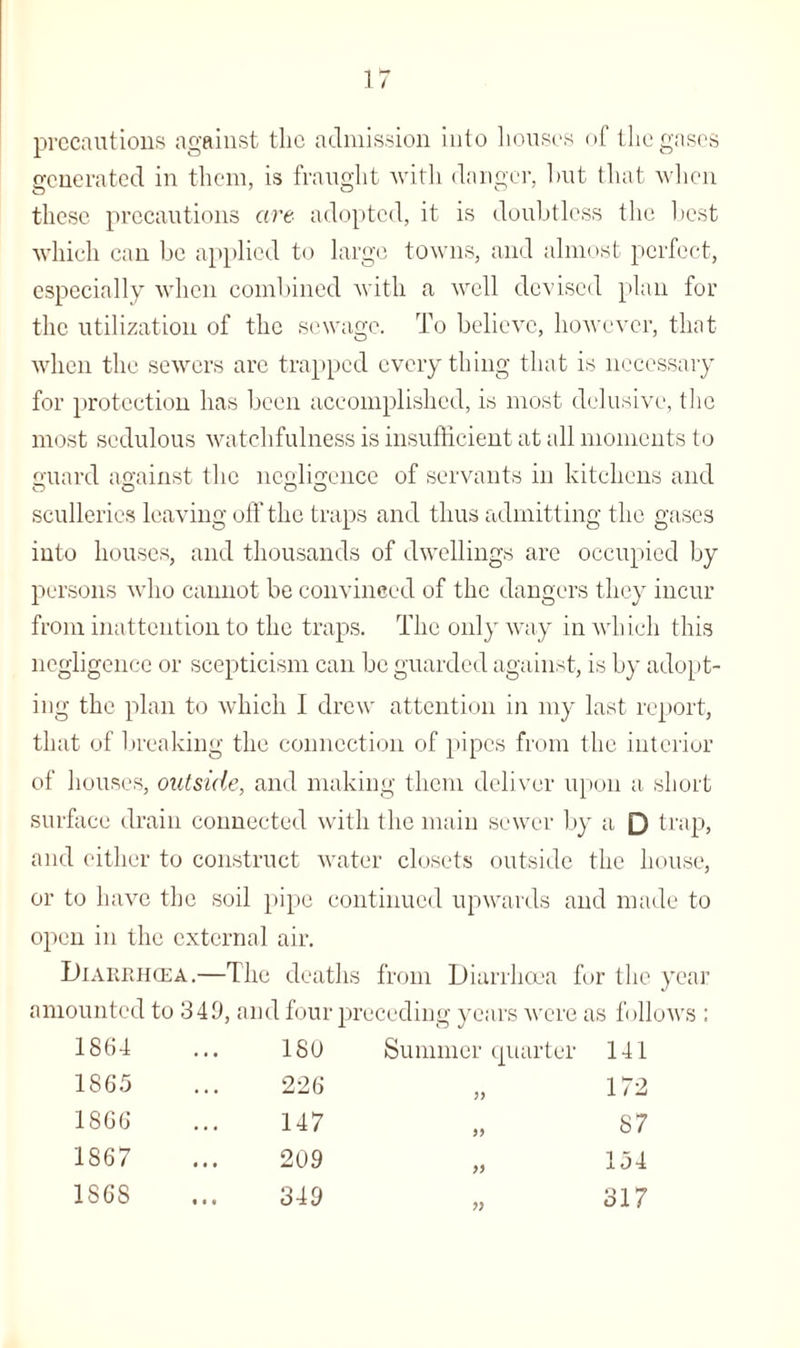 precautions against tlie admission into houses of the gases generated in them, is fraught with danger, hut that when these precautions are adopted, it is doubtless the best which can be applied to large towns, and almost perfect, especially when combined with a well devised plan for the utilization of the sewage. To believe, however, that when the sewers are trapped everything that is necessary for protection has been accomplished, is most delusive, the most sedulous watchfulness is insufficient at all moments to guard against the negligence of servants in kitchens and sculleries leaving off the traps and thus admitting the gases into houses, and thousands of dwellings are occupied by persons who cannot be convinced of the dangers they incur from inattention to the traps. The only way in which this negligence or scepticism can be guarded against, is by adopt¬ ing the plan to which I drew attention in my last report, that of breaking the connection of pipes from the interior of houses, outside, and making them deliver upon a short surface drain connected with the main sewer by a Q trap, and either to construct water closets outside the house, or to have the soil pipe continued upwards and made to open in the external air. Diarrhoea.—The deaths from Diarrhoea fur the year amounted to 349, and four preceding years were as follows : 1864 ... ISO Summer quarter 141 1S65 ... 226 „ 172 1866 ... 147 „ 87 1867 ... 209 „ 154 1868 ... 349 „ 317