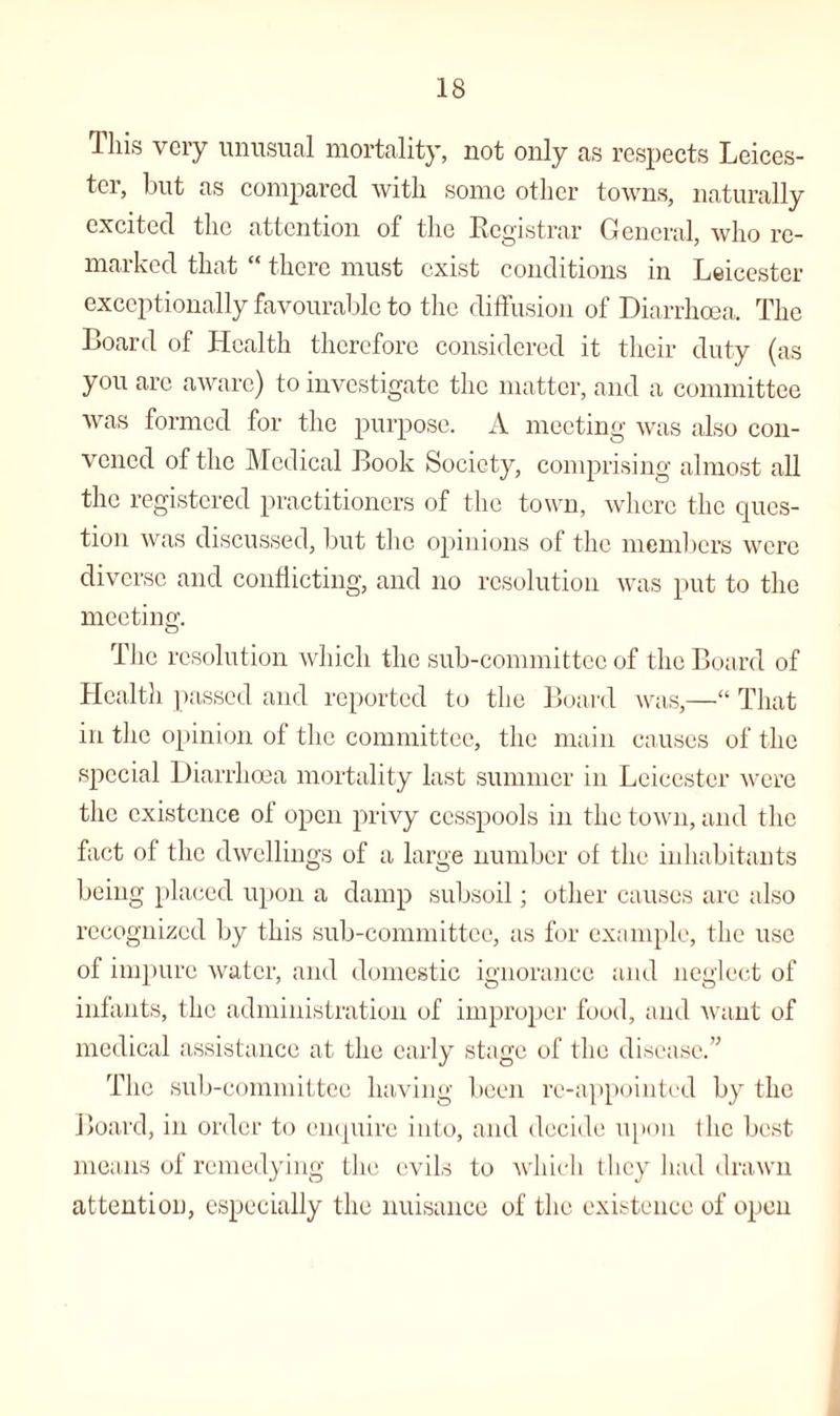 This very unusual mortality, not only as respects Leices¬ ter, but as compared with some other towns, naturally excited the attention of the Registrar General, who re¬ marked that “ there must exist conditions in Leicester exceptionally favourable to the diffusion of Diarrhoea. The Board of Health therefore considered it tlieir duty (as you arc aware) to investigate the matter, and a committee was formed for the purpose. A meeting was also con¬ vened of the Medical Book Society, comprising almost all the registered practitioners of the town, where the ques¬ tion was discussed, but the opinions of the members were diverse and conflicting, and no resolution was put to the meeting. The resolution which the sub-committee of the Board of Health passed and reported to the Board was,—“ That in the opinion of the committee, the main causes of the special Diarrhoea mortality last summer in Leicester were the existence of open privy cesspools in the town, and the fact of the dwellings of a large number of the inhabitants being placed upon a damp subsoil; other causes are also recognized by this sub-committee, as for example, the use of impure water, and domestic ignorance and neglect of infants, the administration of improper food, and want of medical assistance at the early stage of the disease.” The sub-committee having been re-appointed by the Board, in order to enquire into, and decide upon 1 lie best means of remedying the evils to which they had drawn attention, especially the nuisance of the existence of open