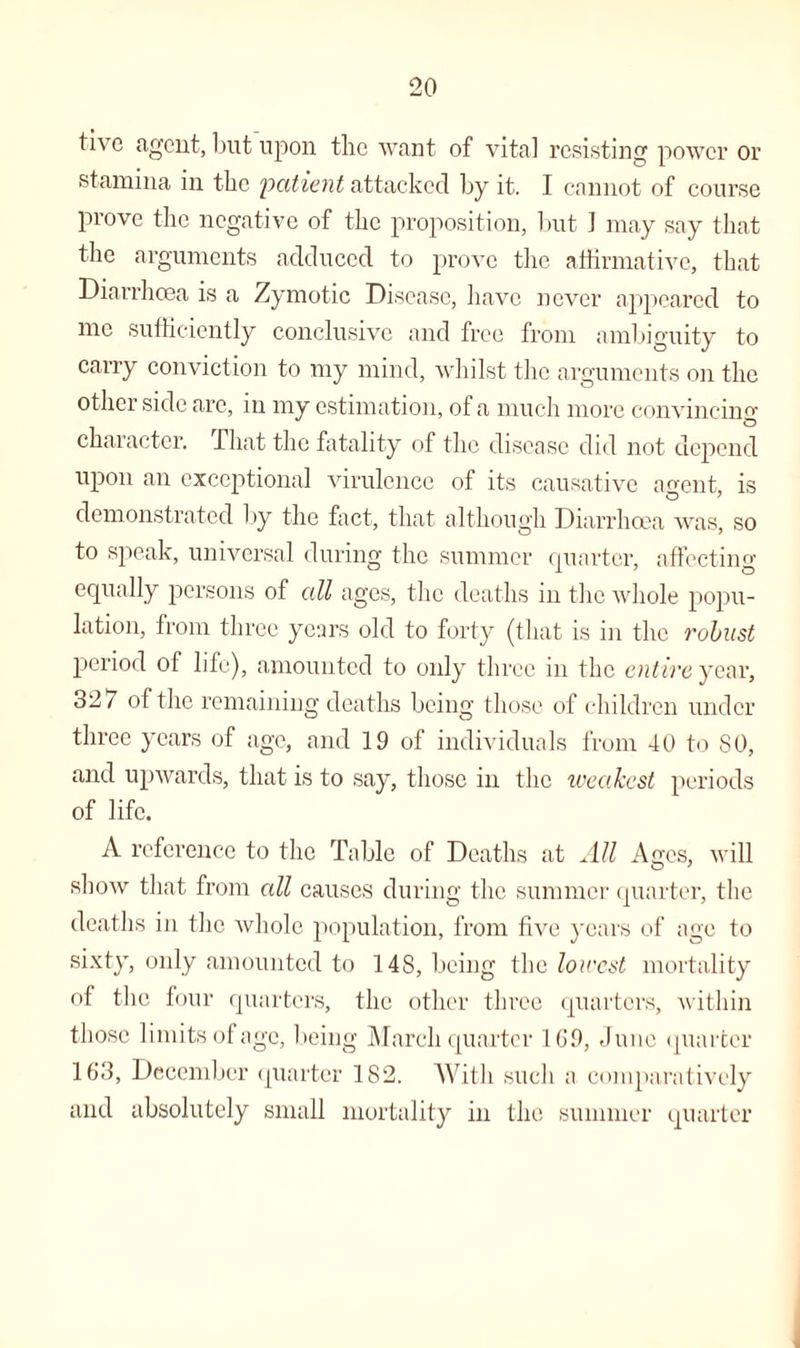 tive agent, but upon the want of vita] resisting power or stamina in the 'patient attacked by it. I cannot of course prove the negative of the proposition, but ] may say that the arguments adduced to prove the affirmative, that Diarrhoea is a Zymotic Disease, have never appeared to me sufficiently conclusive and free from ambiguity to carry conviction to my mind, whilst the arguments on the other side arc, in my estimation, of a much more convincing character. That the fatality of the disease did not depend upon an exceptional virulence of its causative agent, is demonstrated by the fact, that although Diarrhoea was, so to speak, universal during the summer quarter, affecting equally persons of all ages, the deaths in the whole popu¬ lation, from three years old to forty (that is in the robust period of life), amounted to only three in the entire year, 327 of the remaining deaths being those of children under three years of age, and 19 of individuals from 40 to SO, and upwards, that is to say, those in the weakest periods of life. A reference to the Table of Deaths at All Ages, will show that from all causes during the summer quarter, the deaths in the whole population, from five years of age to sixty, only amounted to 14S, being the lowest mortality of the four quarters, the other three quarters, within those limits of age, being March quarter 169, June quarter 163, December quarter 182. With such a comparatively and absolutely small mortality in the summer quarter
