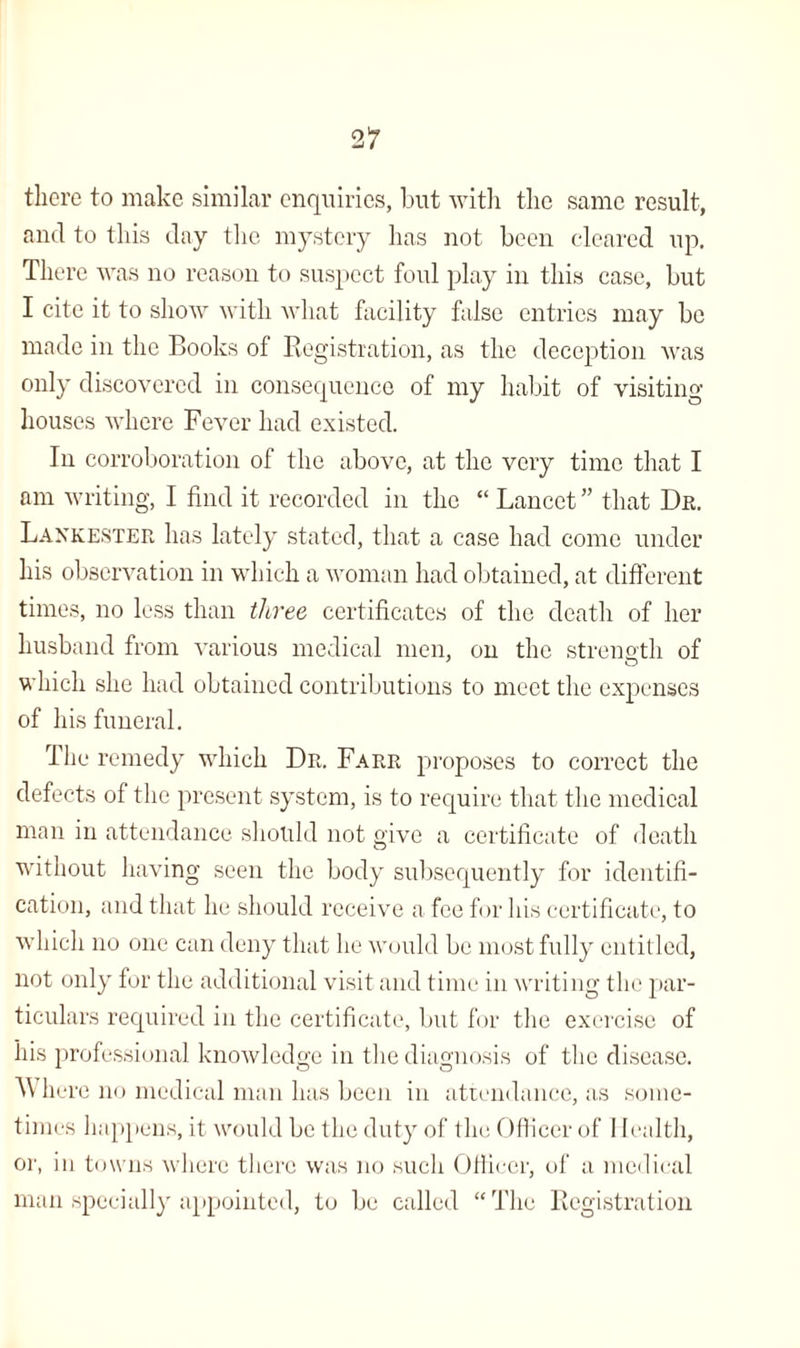 there to make similar enquiries, but with the same result, and to this day the mystery has not been cleared up. There was no reason to suspect foul play in this case, but I cite it to show with what facility false entries may be made in the Books of Registration, as the deception was only discovered in consequence of my habit of visiting houses where Fever had existed. In corroboration of the above, at the very time that I am writing, I find it recorded in the “ Lancet ” that Dr. Lankester has lately stated, that a case had come under his observation in which a woman had obtained, at different times, no less than three, certificates of the death of her husband from various medical men, on the strength of which she had obtained contributions to meet the expenses of his funeral. The remedy which Dr. Farr proposes to correct the defects of the present system, is to require that the medical man in attendance should not give a certificate of death without having seen the body subsequently for identifi¬ cation, and that he should receive a fee for his certificate, to which no one can deny that he would be most fully entitled, not only for the additional visit and time in writing the par¬ ticulars required in the certificate, but for the exercise of his professional knowledge in the diagnosis of the disease. Where no medical man has been in attendance, as some¬ times happens, it would be the duty of the Officer of 1 Iealth, or, in towns where there was no such Officer, of a medical man specially appointed, to be called “The Registration
