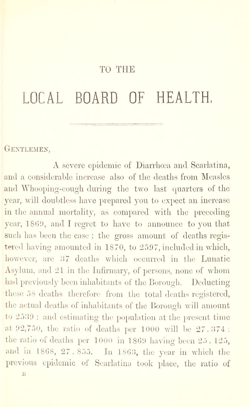 TO THE LOCAL BOARD OF HEALTH, Gentlemen, A severe epidemic of Diarrhoea and Scarlatina, and a considerable increase also of the deaths from Measles and Whooping-cough during the two last quarters of the year, will doubtless have prepared you to expect an increase in the annual mortality, as compared with the preceding- year, 186!), and I regret to have to announce to you that such has been the case ; the gross amount of deaths regis¬ tered having amounted in 1870, to 25.97, included in which, however, are 87 deaths which occurred in the Lunatic Asylum, and 21 in the Infirmary, of persons, none of whom had previously been inhabitants of the Borough. Deducting these 5 s deaths therefore from the total deaths registered, the actual deaths of inhabitants of the Borough will amount to 25:59 : and estimating the population at the present time at .92,750, the ratio of deaths per 1000 will be 27.874: the ratio of deaths per 1000 in 1809 having been 25. 125, and in 1868, 27.855. In 1868, the year in which the previous epidemic of Scarlatina took place, the ratio of a