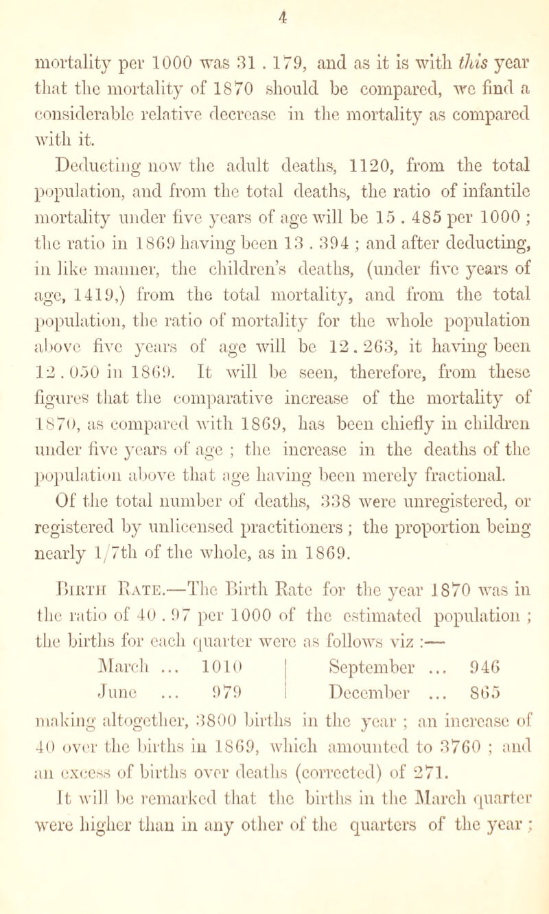 mortality per 1000 was 31.179, and as it is with this year that the mortality of 1870 should be compared, we find a considerable relative decrease in the mortality as compared with it. Deducting now the adult deaths, 1120, from the total population, and from the total deaths, the ratio of infantile mortality under five years of age will be 15 . 485 per 1000 ; the ratio in 1869 having been 13.394; and after deducting, in like manner, the children’s deaths, (under five years of age, 1419,) from the total mortality, and from the total population, the ratio of mortality for the whole population above five years of age will be 12.263, it having been 12.050 in 1869. It will be seen, therefore, from these figures that the comparative increase of the mortality of 1870, as compared with 1869, has been chiefly in children under five years of age ; the increase in the deaths of the population above that age having been merely fractional. Of the total number of deaths, 338 were unregistered, or registered by unlicensed practitioners ; the proportion being nearly 1 /7th of the whole, as in 1869. Birth Rate.—The Birth Rate for the year IS70 was in the ratio of 40.97 per 1000 of the estimated population ; the births for each quarter were ns follows viz :— March ... 1010 | September ... 946 June ... 979 i December ... 865 making altogether, 3800 births in the year ; an increase of 40 over the births in 1869, which amounted to 3760 ; and an excess of births over deaths (corrected) of 271. It will be remarked that the births in the March quarter were higher than in any other of the quarters of the year :