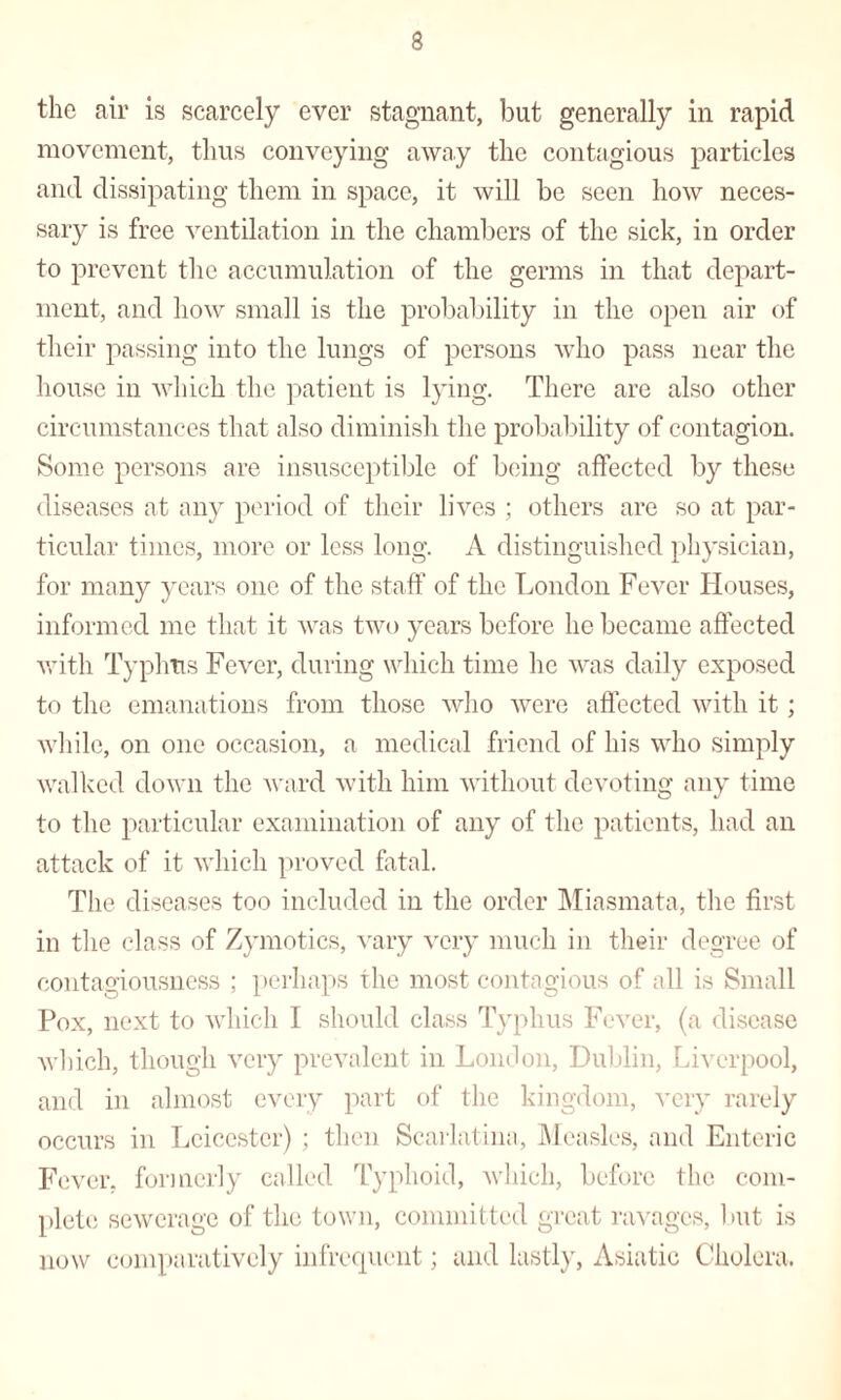 the air is scarcely ever stagnant, but generally in rapid movement, thus conveying away the contagious particles and dissipating them in space, it will be seen how neces¬ sary is free ventilation in the chambers of the sick, in order to prevent the accumulation of the germs in that depart¬ ment, and how small is the probability in the open air of their passing into the lungs of persons who pass near the house in which the patient is lying. There are also other circumstances that also diminish the probability of contagion. Some persons are insusceptible of being affected by these diseases at any period of their lives ; others are so at par¬ ticular times, more or less long. A distinguished physician, for many years one of the staff of the London Fever Houses, informed me that it was two years before he became affected with Typhus Fever, during which time he was daily exposed to the emanations from those who were affected with it ; while, on one occasion, a medical friend of his who simply walked down the ward with him without devoting any time to the particular examination of any of the patients, had an attack of it which proved fatal. The diseases too included in the order Miasmata, the first in the class of Zymotics, vary very much in their degree of contagiousness ; perhaps the most contagious of all is Small Pox, next to which I should class Typhus Fever, (a disease which, though very prevalent in London, Dublin, Liverpool, and in almost every part of the kingdom, very rarely occurs in Leicester) ; then Scarlatina, Measles, and Enteric Fever, formerly called Typhoid, which, before the com¬ plete sewerage of the town, committed great ravages, but is now comparatively infrequent; and lastly, Asiatic Cholera.