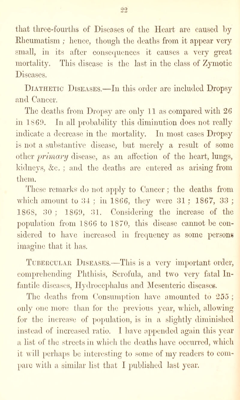 that three-fourths of Diseases of the Heart are caused by Rheumatism ; hence, though the deaths from it appear very small, in its after consequences it causes a very great mortality. This disease is the last in the class of Zymotic Diseases. Diathetic Diseases.—In this order are included Dropsy and Cancer. The deaths from Dropsy are only 11 as compared with 2(j in 1869. In all probability this diminution does not really indicate a decrease in the mortality. In most cases Dropsy is not a substantive disease, but merely a result of some other primary disease, as an affection of the heart, lungs, kidneys, &c. ; and the deaths are entered as arising from them. These remarks do not apply to Cancer ; the deaths from which amount to 34 ; in 1S66, they were 31 ; 1867, 33 ; 1868, 30 ; 1869, 31. Considering the increase of the population from 1866 to 1870, this disease cannot be con¬ sidered to have increased in frequency as some persons imagine that it has. Tubercular Diseases.—This is a very important order, comprehending Phthisis, Scrofula, and two very fatal In¬ fantile diseases, Hydrocephalus and Mesenteric diseases. The deaths from Consumption have amounted to 25o ; only one more than for the previous year, which, allowing for the increase of population, is in a slightly diminished instead of increased ratio. I have appended again this year a list of (lie streets in which the deaths have occurred, which it will perhaps be interesting to some of my readers to com¬ pare with a similar list that 1 published last year.