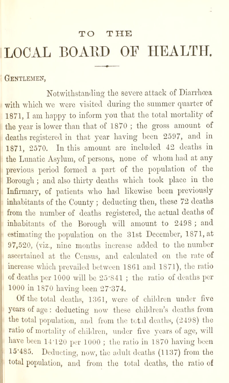 TO T HE LOCAL BOARD OF HEALTH. Gentlemen, Notwithstanding the severe attack of Diarrhoea with which we were visited during the summer quarter of 1871, I am happy to inform you that the total mortality of the year is lower than that of 1870 ; the gross amount of deaths registered in that year having been 2597, and in 1871, 2570. In this amount are included 42 deaths in the Lunatic Asylum, of persons, none of whom had at any previous period formed a part of the population of the Borough ; and also thirty deaths which took place in the Infirmary, of patients who had likewise been previously inhabitants of the County ; deducting then, these 72 deaths from the number of deaths registered, the actual deaths of inhabitants of the Borough will amount to 2498 ; and estimating the population on the 31st December, 1871, at 97,520, (viz., nine months increase added to the number ascertained at the Census, and calculated on the rate of increase which prevailed between 18G1 and 1871), the ratio of deaths per 1000 will be 25’841 ; the ratio of deaths per 1000 in 1870 having been 27'374. Of the total deaths, 13G1, were of children under five years of age : deducting now these children’s deaths from the total population, and from the tct.il deaths, (2498) the ratio of mortality of children, under five years of age, will have been 11 • 120 per 1000 ; the ratio in 1870 having been 15'485. Deducting, now, the adult deaths (1137) from the total population, and from the total deaths, the ratio of