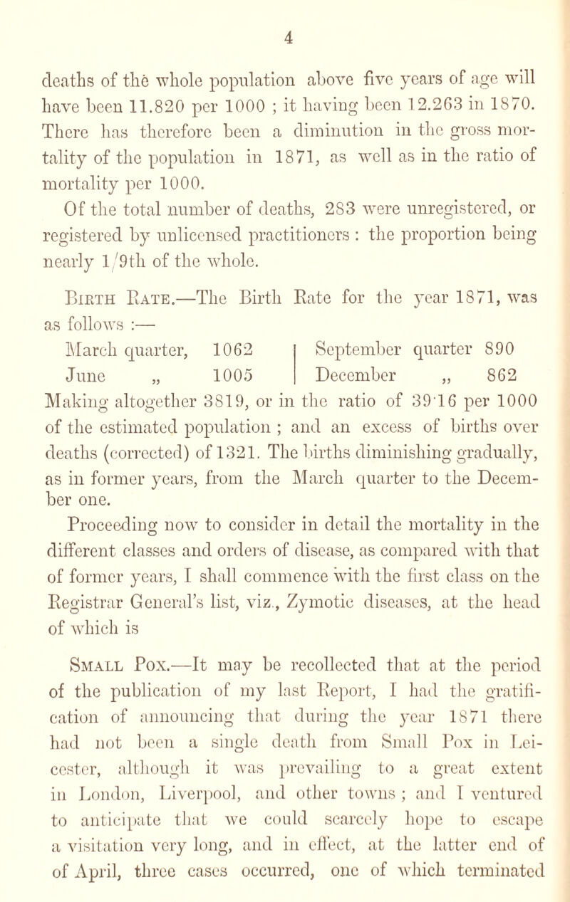 deaths of the whole population above five years of age will have been 11.820 per 1000 ; it having been 1 2.263 in 1870. There has therefore been a diminution in the gross mor¬ tality of the population in 1871, as well as in the ratio of mortality per 1000. Of the total number of deaths, 283 were unregistered, or registered by unlicensed practitioners : the proportion being nearly 1 /9th of the whole. Birth Bate.—The Birth Rate for the year 1871, was as follows :— March quarter, 1062 September quarter 890 June „ 1005 December „ 862 Making altogether 3819, or in the ratio of 3916 per 1000 of the estimated population ; and an excess of births over deaths (corrected) of 1321. The births diminishing gradually, as in former years, from the March quarter to the Decem¬ ber one. Proceeding now to consider in detail the mortality in the different classes and orders of disease, as compared with that of former years, I shall commence with the first class on the Registrar General’s list, viz., Zymotic diseases, at the head of which is Small Pox.—It may be recollected that at the period of the publication of my last Report, I had the gratifi¬ cation of announcing that during the year 1871 there had not been a single death from Small Pox in Lei¬ cester, although it was prevailing to a great extent in London, Liverpool, and other towns ; and 1 ventured to anticipate that we could scarcely hope to escape a visitation very long, and in effect, at the latter end of of April, three cases occurred, one of which terminated