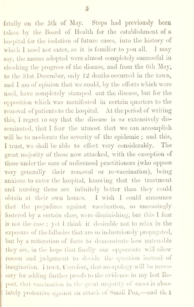fatally on the 5th of May. Steps had previously been taken by the Board of Health for the establishment of a hospital for the isolation of future cases, into the history of which 1 need not enter, as it is familiar to you all. 1 may say, the means adopted were almost completely successful in checking the progress of the disease, and from the 6th May, to the 31st December, only 12 deaths occurred in the town, and 1 am of opinion that we could, by the efforts which were used, have completely stamped out the disease, but for the opposition which was manifested in certain quarters to the removal of patients to the hospital. At the period of writing this, I regret to say that the disease is so extensively dis¬ seminated, that 1 fear the utmost that we can accomplish will be to moderate the severity of the epidemic ; and this, I trust, we shall be able to effect very considerably. The great majority of those now attacked, with the exception of those under the care of unlicensed practitioners (who oppose very generally their removal or re-vaccination), being anxious to enter the hospital, knowing that the treatment and nursing there are infinitely better than they could obtain at their own homes. 1 wish 1 could announce that the prejudices against vaccination, so unceasingly fostered by a certain class, were diminishing, but this I fear is not the case ; yet 1 think it desirable not to relax in the exposure of the fallacies that are so industriously propagated, but by a reiteration of facts to demonstrate how untenable they are, in the hope that finally our opponents will allow reason and judgement to decide the question instead of imagination, i trust, therefore, that no apology will be neces¬ sary ior adding further proofs to the evidence in my last lie- port, that vaccination in the great majority ol cases is abso¬ lutely protective against an attack ol Small Box,—and tin t