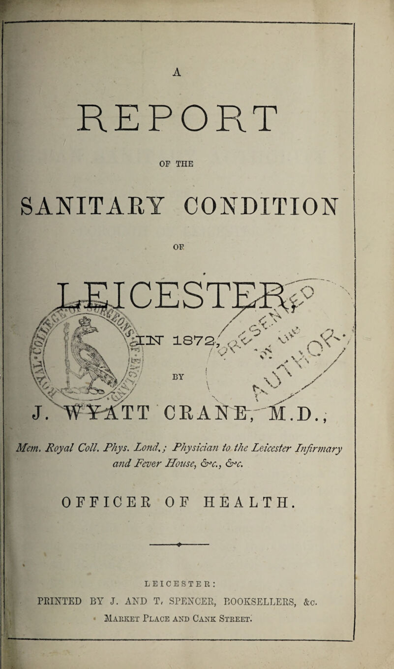 A REPORT OF THE SANITARY CONDITION OF Mem. Royal Coll. Phys. Lond.; Physician to the Leicester Infirmary and Fever House, &>c., &>c. OFFICER OF HEALTH. ♦ LEICESTER: PRINTED BY J. AND T, SPENCER, BOOKSELLERS, &c. Maeket Place and Cank Steeet.