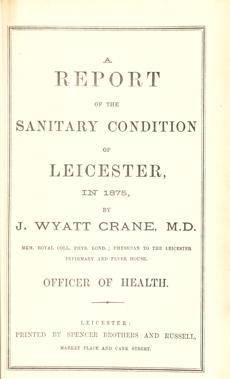 „A_ REPORT OF THE SANITARY CONDITION OF LEICESTER, XUST 1875, BY J. WYATT CRANE, M.D. MEM. ROTAL COLL. PIIYS. LOND. ; PHYSICIAN TO THE LEICESTER INFIRMARY AND FEVER HOUSE. OFFICER OF HEALTH. LEICESTER: PRINTED BY SPENCER BROTHERS AND RUSSELL, MARKET PLACE AND CANK STREET.