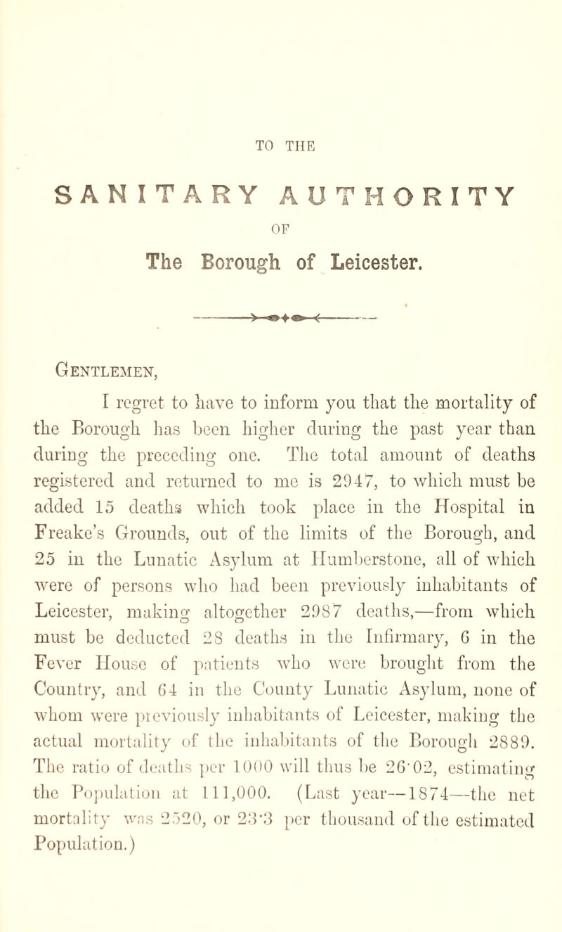 TO THE SANITARY AUTHORITY OF The Borough of Leicester. ->—«»♦«»• <- Gentlemen, I regret to have to inform you that the mortality of the Borough has been higher during the past year than during the preceding one. The total amount of deaths registered and returned to me is 2947, to which must be added 15 deaths which took place in the Hospital in Freake’s Grounds, out of the limits of the Borough, and 25 in the Lunatic Asylum at Humberstone, all of which were of persons who had been previously inhabitants of Leicester, making: altogether 2987 deaths,—from which must be deducted 28 deaths in the Infirmary, G in the Fever House of patients who were brought from the Country, and 64 in the County Lunatic Asylum, none of whom were previously inhabitants of Leicester, making the actual mortality of the inhabitants of the Borough 2889. The ratio of deaths per 1000 will thus be 2G02, estimating the Population at 111,000. (Last year—1874—the net mortality was 2520, or 23‘3 per thousand of the estimated Population.)