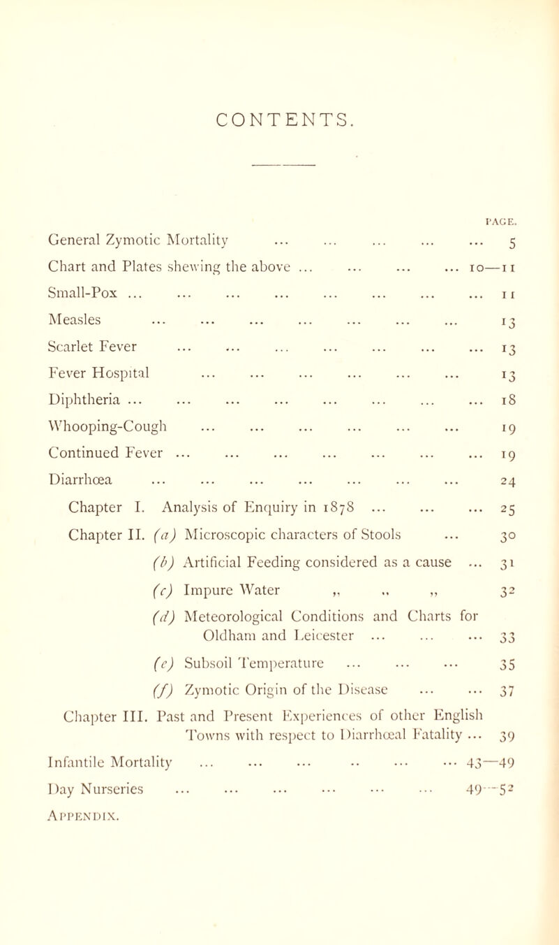 CONTENTS. PAGE. General Zymotic Mortality ... ... ... ... ... 5 Chart and Plates shewing the above ... ... ... ... ro—11 Small-Pox ... ... ... ... ... ... ... ... 11 Measles ... ... ... ... ... ... ... 13 Scarlet Fever ... ... ... ... ... ... ... 13 Fever Hospital ... ... ... ... ... ... 13 Diphtheria ... ... ... ... ... ... ... ... 18 Whooping-Cough ... ... ... ... ... ... 19 Continued Fever ... ... ... ... ... ... ... 19 Diarrhoea ... ... ... ... ... ... ... 24 Chapter I. Analysis of Enquiry in 18 78 ... ... ... 23 Chapter II. (a) Microscopic characters of Stools ... 30 (b) Artificial Feeding considered as a cause ... 31 (c) Impure Water „ .. ,, 32 (d) Meteorological Conditions and Charts for Oldham and Leicester ... ... ... 33 (e) Subsoil Temperature ... ... ... 35 (f) Zymotic Origin of the Disease ... ... 37 Chapter III. Past and Present Experiences of other English Towns with respect to Diarrhoeal Fatality ... 39 Infantile Mortality ... ... ... •• ••• ••• 43—49 Day Nurseries ... ... ... ••• 49*'~52 Appendix.