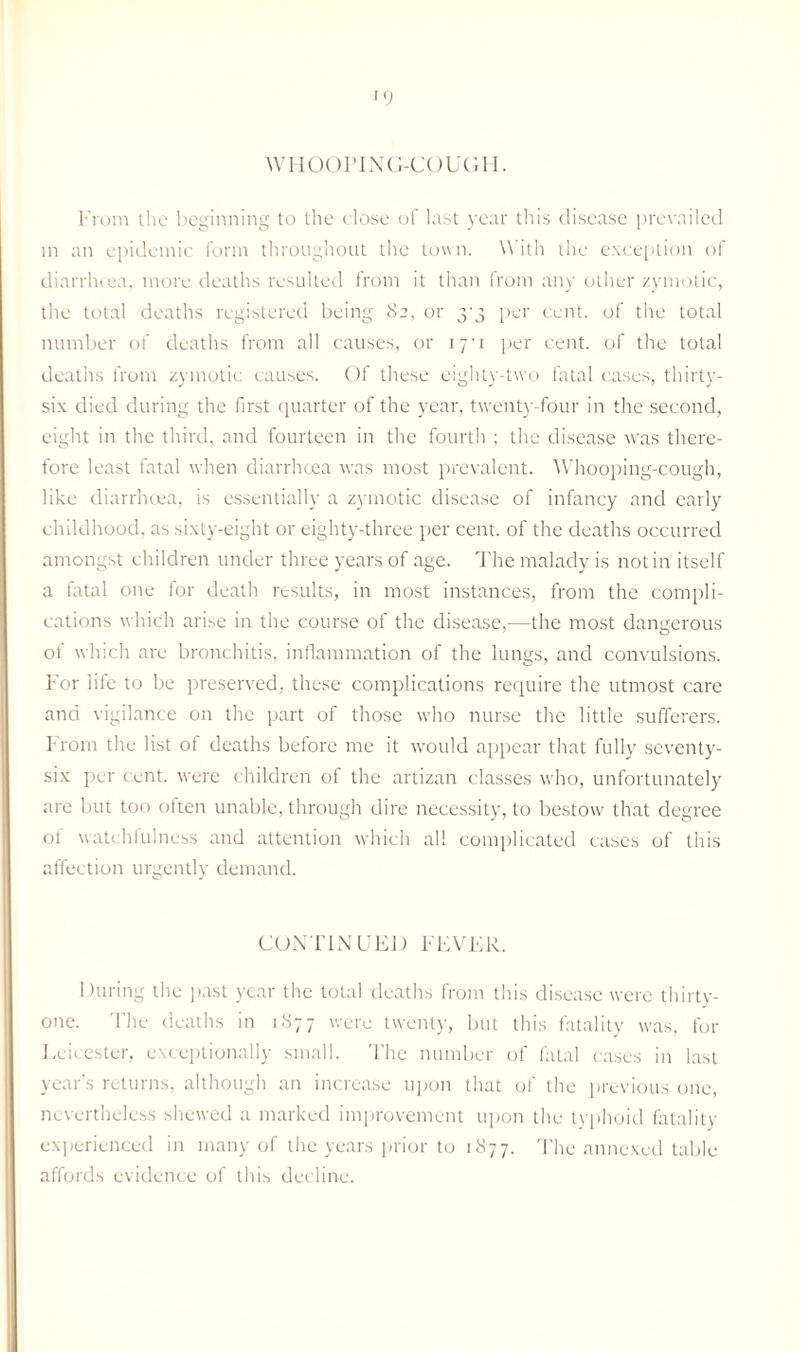 WHOOPING-COUGH. From the beginning to the close of last year this disease prevailed in an epidemic form throughout the town. With the exception of diarrhcea, more deaths resulted from it than from any other zymotic, the total deaths registered being 82, or 3-3 per cent, of the total number of deaths from all causes, or iyi per cent, of the total deaths from zymotic causes. Of these eighty-two fatal cases, thirty- six died during the first quarter of the year, twenty-four in the second, eight in the third, and fourteen in the fourth ; the disease was there¬ fore least fatal when diarrhoea was most prevalent. Whooping-cough, like diarrhoea, is essentially a zymotic disease of infancy and early childhood, as sixty-eight or eighty-three per cent, of the deaths occurred amongst children under three years of age. The malady is notin itself a fatal one for death results, in most instances, from the compli¬ cations which arise in the course of the disease,—the most dangerous of which are bronchitis, inflammation of the lungs, and convulsions. For life to be preserved, these complications require the utmost care and vigilance on the part of those who nurse the little sufferers. From the list of deaths before me it would appear that fully seventy- six per cent, were children of the artizan classes who, unfortunately are but too often unable, through dire necessity, to bestow that degree ot watchfulness and attention which all complicated cases of this affection urgently demand. CONTINUED FEVER. During the past year the total deaths from this disease were thirty- one. The deaths in 1877 were twenty, but this fatality was, for Leicester, exceptionally small. The number of fatal cases in last year’s returns, although an increase upon that of the previous one, nevertheless shewed a marked improvement upon the typhoid fatality experienced in many of the years prior to 1877. The annexed table affords evidence of this decline.