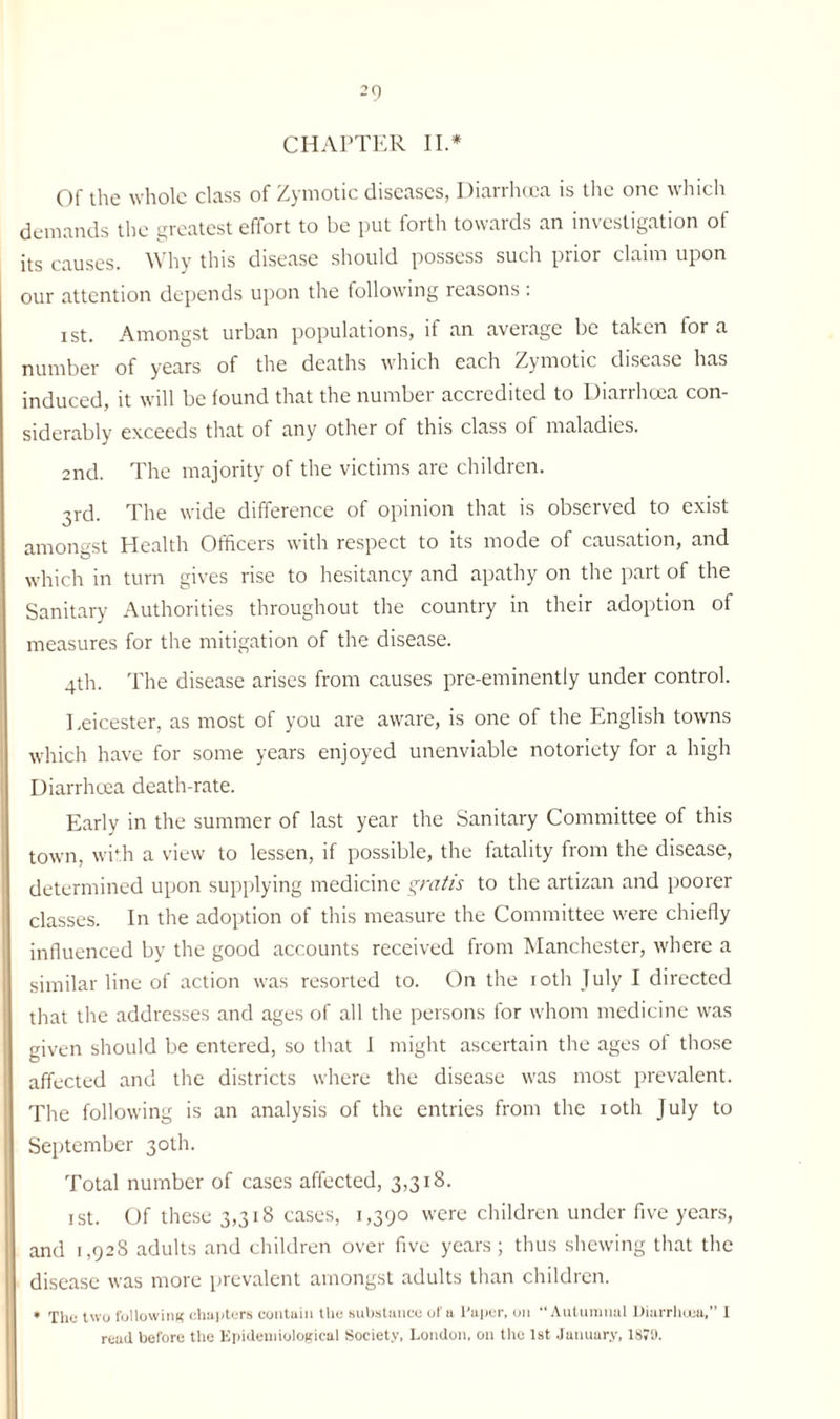 -9 CHAPTER II.* Of the whole class of Zymotic diseases, Diarrhoea is the one which demands the greatest effort to be put forth towards an investigation of its causes. Why this disease should possess such prior claim upon our attention depends upon the following reasons : i st. Amongst urban populations, if an average be taken for a number of years of the deaths which each Zymotic disease has induced, it will be found that the number accredited to Diarrhoea con¬ siderably exceeds that of any other of this class of maladies. 2nd. The majority of the victims are children. 3rd. The wide difference of opinion that is observed to exist amongst Health Officers with respect to its mode of causation, and which in turn gives rise to hesitancy and apathy on the part of the Sanitary Authorities throughout the country in their adoption of measures for the mitigation of the disease. 4th. The disease arises from causes pre-eminently under control. Eeicester, as most of you are aware, is one of the English towns which have for some years enjoyed unenviable notoriety for a high Diarrhoea death-rate. Early in the summer of last year the Sanitary Committee of this town, with a view to lessen, if possible, the fatality from the disease, determined upon supplying medicine gratis to the artizan and poorer classes. In the adoption of this measure the Committee were chiefly influenced by the good accounts received from Manchester, where a similar line of action was resorted to. On the 10th July I directed that the addresses and ages of all the persons for whom medicine was given should be entered, so that J might ascertain the ages of those affected and the districts where the disease was most prevalent. The following is an analysis of the entries from the 10th July to September 30th. Total number of cases affected, 3,318. 1 st. Of these 3,318 cases, 1,390 were children under five years, and 1,928 adults and children over five years; thus shewing that the disease was more prevalent amongst adults than children. * Thu two following chapters contain the substance of a l’aper, on “Autumnal Diarrhoea,” I read before the Epidemiological Society, London, on the 1st January, 1879.