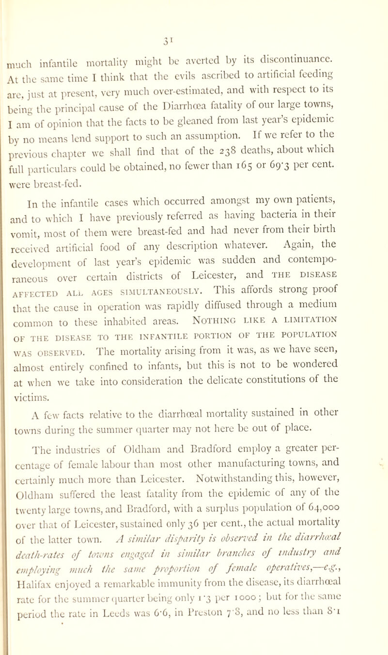 much infantile mortality might be averted by its discontinuance. At the same time I think that the evils ascribed to artificial feeding are, just at present, very much over-estimated, and with respect to its being the principal cause of the Diarrhoea fatality of our large towns, I am of opinion that the facts to be gleaned from last year’s epidemic by no means lend support to such an assumption. If wc refer to the previous chapter we shall find that of the 238 deaths, about which full particulars could be obtained, no fewer than 165 or 69-3 per cent, were breast-fed. In the infantile cases which occurred amongst my own patients, and to which I have previously referred as having bacteria in their vomit, most of them were breast-fed and had never from their birth received artificial food of any description whatever. Again, the development of last year’s epidemic was sudden and contempo¬ raneous over certain districts of Leicester, and the disease affected all ages simultaneously. This affords strong proof that the cause in operation was rapidly diffused thiough a medium common to these inhabited areas. Nothing like a limitation OF THE DISEASE TO THE INFANTILE PORTION OF THE POPULATION was observed. The mortality arising from it was, as we have seen, almost entirely confined to infants, but this is not to be wondered at when we take into consideration the delicate constitutions of the victims. A few facts relative to the diarrheeal mortality sustained in other towns during the summer quarter may not here be out of place. The industries of Oldham and Bradford employ a greater per¬ centage of female labour than most other manufacturing towns, and certainly much more than Leicester. Notwithstanding this, however, Oldham suffered the least fatality from the epidemic of any of the twenty large towns, and Bradford, with a surplus population of 64,000 over that of Leicester, sustained only 36 per cent., the actual mortality of the latter town. A similar disparity is observed in the diarrimal death-rates of towns engaged in similar branches of industry and employing much the same proportion of female operatives, eg., Halifax enjoyed a remarkable immunity from the disease, its diarrheeal rate for the summer quarter being only i'3 per 1000; but for the same period the rate in Leeds was 6'6, in Preston 7 S, and no less than S'i