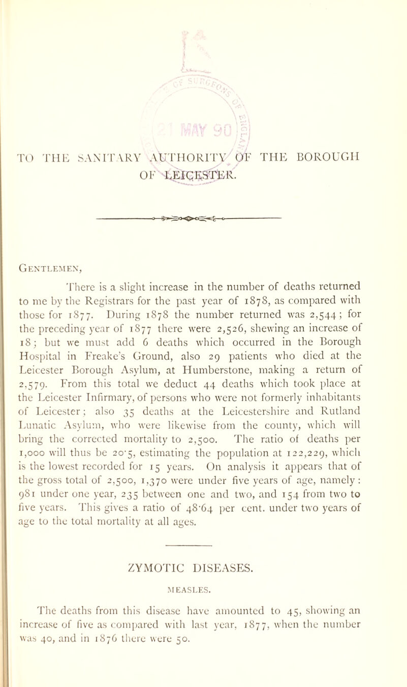 TO THE SANITARY AUTHORITY OF THE BOROUGH OF LEICESTER. Gentlemen, There is a slight increase in the number of deaths returned to me by the Registrars for the past year of 1878, as compared with those for 1877. During 1878 the number returned was 2,544; for the preceding year of 1877 there were 2,526, shewing an increase of 18; but we must add 6 deaths which occurred in the Borough Hospital in Freake’s Ground, also 29 patients who died at the Leicester Borough Asylum, at Humberstone, making a return of 2,579. From this total we deduct 44 deaths which took place at the Leicester Infirmary, of persons who were not formerly inhabitants of Leicester; also 35 deaths at the Leicestershire and Rutland Lunatic Asylum, who were likewise from the county, which will bring the corrected mortality to 2,500. The ratio of deaths per 1,000 will thus be 20^5, estimating the population at 122,229, which is the lowest recorded for 15 years. On analysis it appears that of the gross total of 2,500, 1,370 were under five years of age, namely : 981 under one year, 235 between one and two, and 154 from two to five years. This gives a ratio of 48F4 per cent, under two years of age to the total mortality at all ages. ZYMOTIC DISEASES. MEASLES. The deaths from this disease have amounted to 45, showing an increase of five as compared with last year, 1877, when the number was 40, and in 1876 there were 50.