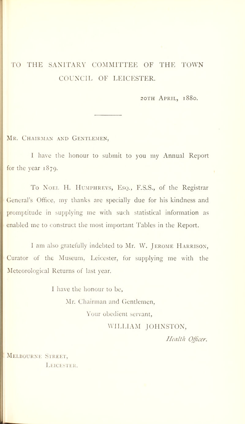 TO THE SANITARY COMMITTEE OF THE I’OWN COUNCIL OF LEICESTER. 20TH April, 1880. Mr. Ch.air.m.an .\nd Genti.e.men, I have tlie honour to submit to you my Annual Report for the year 1879. To Noel H. Humphreys, Esq., F.S.S., of the Registrar Cieneral’s Office, my thanks are specially due for his kindness and promptitude in supplying me with such statistical information as enabled me to construct the most important 'Fables in the Report. I am also gratefully indebted to Mr. \V. Jerome H.vrrison, Curator of the Museum, Leicester, for suiiplying me with the Meteorological Returns of last year. I have the honour to be, .Mr. Chairman and Centlemen, \’uur obedient servant, WILLIAM jOHN.S'rON, Ilcallh Officer. MELIiOURNK Si REKT,