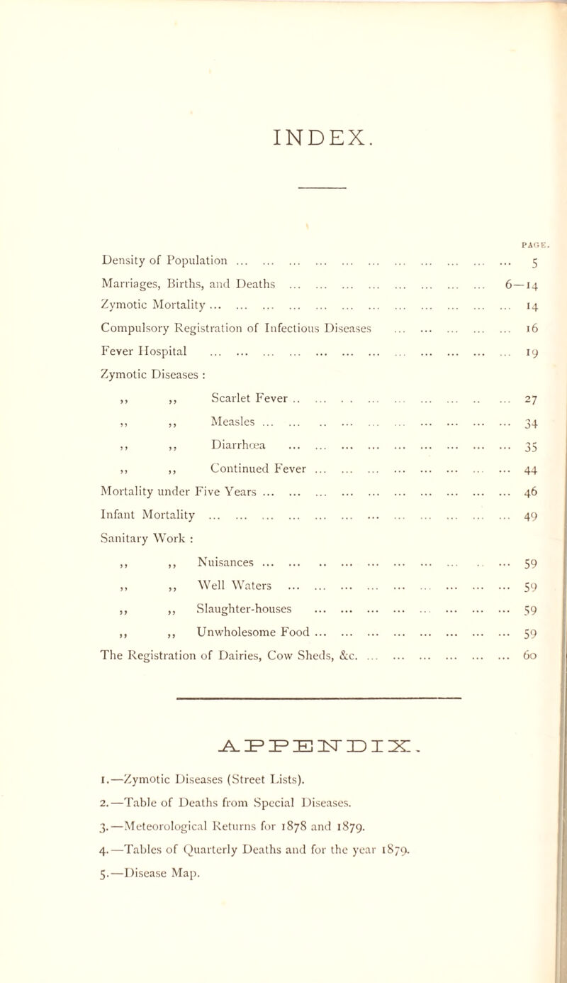 INDEX. PAGE. Density of Population. 5 Marriages, Births, and Deaths . 6—14 Zymotic Mortality. 14 Compulsory Registration of Infectious Diseases . 16 Fever Hospital . 19 Zymotic Diseases : ,, ,, Scarlet Fever. 27 ,, ,, Measles. 34 ,, ,, Diarrha’a . 35 ,, ,, Continued Fever. 44 Mortality under Five Years. 46 Infant Mortality . 49 Sanitary Work : ,, ,, Nuisances. 59 ,, ,, Well Waters . 59 ,, ,, Slaughter-houses . 39 ,, ,, Unwholesome Food. 59 The Registration of Dairies, Cow .Sheds, &c. 60 1. —Zymotic Diseases (Street Lists). 2. —Table of Deaths from .Special Diseases. 3. —Meteorological Returns for 1878 and 1879. 4. —Tables of (luarterly Deaths and for the year 1879.