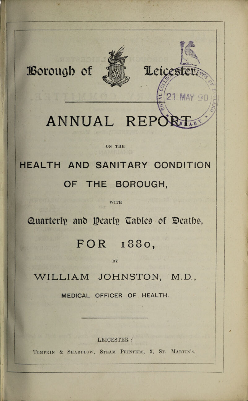 Borouob of ANNUAL REP ON THE HEALTH AND SANITARY CONDITION OF THE BOROUGH, WITH Quarterly) anb |?earl\> tables of ©eatbs, FOR 1880, BY WILLIAM JOHNSTON, M.D., MEDICAL OFFICER OF HEALTH. LEICESTER : Tompkin & Shard low, Steam Printers, 3, Sr. Martin’s.