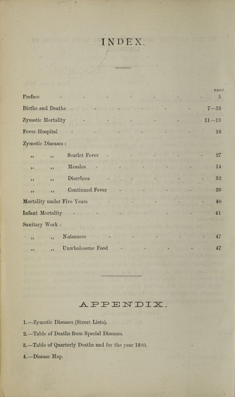 Preface P AO B INDEX. Births and Deaths ------ 7—10 Zymotic Mortality - 11—13 Fever Hospital - - - - - - 16 Zymotic Diseases : „ ,, Scarlet Fever - - - - - 27 ,, ,, Measles ----- 14 „ ,, Diarrhoea - - - - 32 ,, ,, Continued Fever - - - - 39 Mortality under Five Years - - - - 40 Infant Mortality - - - - - - 41 Sanitary Work : ,, ,, Nuisances - - - - - 47 ,, Unwholesome Food - - - - 47 APPENDIX. 1. —Zymotic Diseases (Street Lists). 2. —Table of Deaths from Special Diseases. 3. —Table of Quarterly Deaths and for the year 1830.