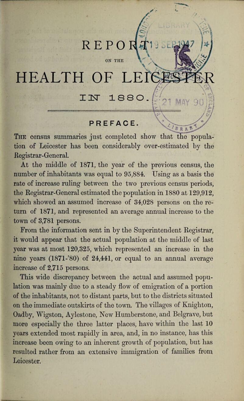 ON THE HEALTH OF LE The census summaries just completed show that the popula¬ tion of Leicester has been considerably over-estimated by the Registrar- General. At the middle of 1871, the year of the previous census, the number of inhabitants was equal to 95,884. Using as a basis the rate of increase ruling between the two previous census periods, the Registrar-General estimated the population in 1880 at 129,912, which showed an assumed increase of 34,028 persons on the re¬ turn of 1871, and represented an average annual increase to the town of 3,781 persons. From the information sent in by the Superintendent Registrar, it would appear that the actual population at the middle of last year was at most 120,325, which represented an increase in the nine years (1871-’80) of 24,441, or equal to an annual average increase of 2,715 persons. This wide discrepancy between the actual and assumed popu¬ lation was mainly due to a steady flow of emigration of a portion of the inhabitants, not to distant parts, but to the districts situated on the immediate outskirts of the town. The villages of Knighton, Oadby, Wigston, Aylestone, New Humberstone, and Belgrave, but more especially the three latter places, have within the last 10 years extended most rapidly in area, and, in no instance, has this increase been owing to an inherent growth of population, but has resulted rather from an extensive immigration of families from Leicester.