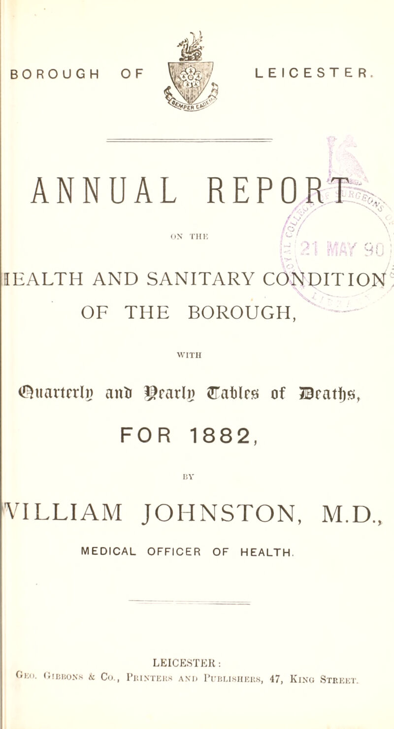 BOROUGH OF LEICESTER. ANNUAL REPORK ON THE • - -> • fey fsf Oi 90 IEALTH AND SANITARY CONDITION OF THE BOROUGH. <8uarterlg anti ^rarln tlTaMrs of JEJcatljs, FOR 1882, BY VILLIAM JOHNSTON, M.D., MEDICAL OFFICER OF HEALTH. Geo. Gibbons & Co., LEICESTER : PRINTERS ANI) PUBLISHERS, 47, KlNG STREET.