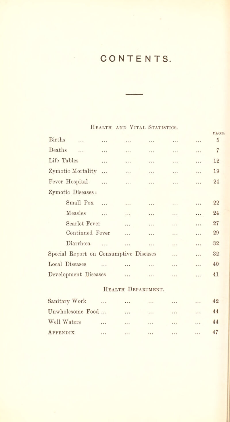 CONTE NTS Health and Vital Statistics Births PAGE. 5 Deaths 7 Life Tables 12 Zymotic Mortality ... 19 Fever Hospital 24 Zymotic Diseases: Small Pox 22 Measles 24 Scarlet Fever 27 Continued Fever 29 Diarrhoea 32 Special Report on Consumptive Diseases 32 Local Diseases 40 Development Diseases 41 Health Department. Sanitary Work 42 Unwholesome Food ... 44 Well Waters . 44 Appendix 47