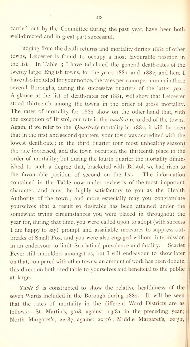 carried out by the Committee during the past year, have been both well-directed and in great part successful. Judging from the death returns and mortality during 1882 of other towns, Leicester is found to occupy a most favourable position in the list. In Table 5 I have tabulated the general death-rates of the twenty large English towns, for the years t88r and 1882, and here I have also included for your notice, the rates per 1,000 per annum in these several Boroughs, during the successive quarters of the latter year. A glance at the list of death-rates for i88r, will show that Leicester stood thirteenth among the towns in the order of gross mortality. The rates of mortality for 18S2 show on the other hand that, with the exception of Bristol, our rate is the smallest recorded of the towns. Again, if we refer to the Quarterly mortality in 1882, it will be seen that in the first and second quarters, your town was accredited with the lowest death-rate; in the third quarter (our most unhealthy season) the rate increased, and the town occupied the thirteenth place in the order of mortality; but during the fourth quarter the mortality dimin¬ ished to such a degree that, bracketed with Bristol, we had risen to the favourable position of second on the list. The information contained in the Table now under review is of the most important character, and must be highly satisfactory to you as the Health Authority of the town ; and more especially may you congratulate yourselves that a result so desirable has been attained under the somewhat trying circumstances you were placed in throughout the 1 year for, during that time, you were called upon to adopt (with success ; I am happy to say) prompt and assailable measures to suppress out¬ breaks of Small Pox, and you were also engaged without intermission 1 in an endeavour to limit Scarlatinal prevalence and fatality. Scarlet > Fever still smoulders amongst us, but I will endeavour to show later i; on that, compared with other towns, an amount of work has been done in this direction both creditable to yourselves and beneficial to the public at large. Table 6 is constructed to show the relative healthiness of the I seven Wards included in the Borough during 1882. It will be seen 1 that the rates of mortality in the different Ward Districts are as follows:—St. Martin’s, 9-08, against 13'S1 in the preceding year;i North Margaret’s, 22-87, against 2°‘5^ > Middle Margaret’s, 20-52,