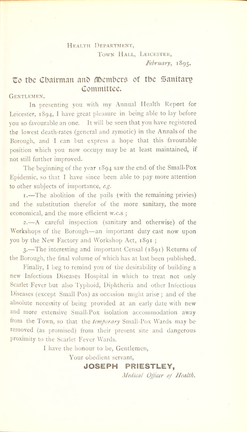 Health Department, Town Hall, Leicester, February, 1895. XT0 tbc Chairman anb Members ot' tbc Sanitary Committee. Gentlemen, In presenting you with my Annual Health Report for Leicester, 1S94, I have great pleasure in being able to lay before you so favourable an one. It will be seen that you have registered the lowest death-rates (general and zymotic) in the Annals of the Borough, and I can but express a hope that this favourable position which you now occupy may be at least maintained, if not still further improved. The beginning of the year 1S94 saw the end of the Small-Pox Epidemic, so that I have since been able to pay more attention to other subjects of importance, e.g. 1. —The abolition of the pails (with the remaining privies) and the substitution therefor of the more sanitary, the more economical, and the more efficient w.c.s ; 2. —A careful inspection (sanitary and otherwise) of the Workshops of the Borough—an important duty cast now upon you by the New Factory and Workshop Act, 1891 ; 3. —The interesting and important Censal (1891) Returns of the Borough, the final volume of which has at last been published. Finally, I beg to remind you of the desirability of building a new Infectious Diseases Hospital in which to treat not only Scarlet Fever but also Typhoid, Diphtheria and other Infectious Diseases (except Small Pox) as occasion might arise; and of the absolute necessity of being provided at an early date with new and more extensive Small-Pox isolation accommodation away from the Town, so that the temporary Small-Pox Wards may be removed (as promised) from their present site and dangerous proximity to the Scarlet Fever Wards. I have the honour to be, Gentlemen, Your obedient servant, JOSEPH PRIESTLEY, Medical Ojjicer oj Health.