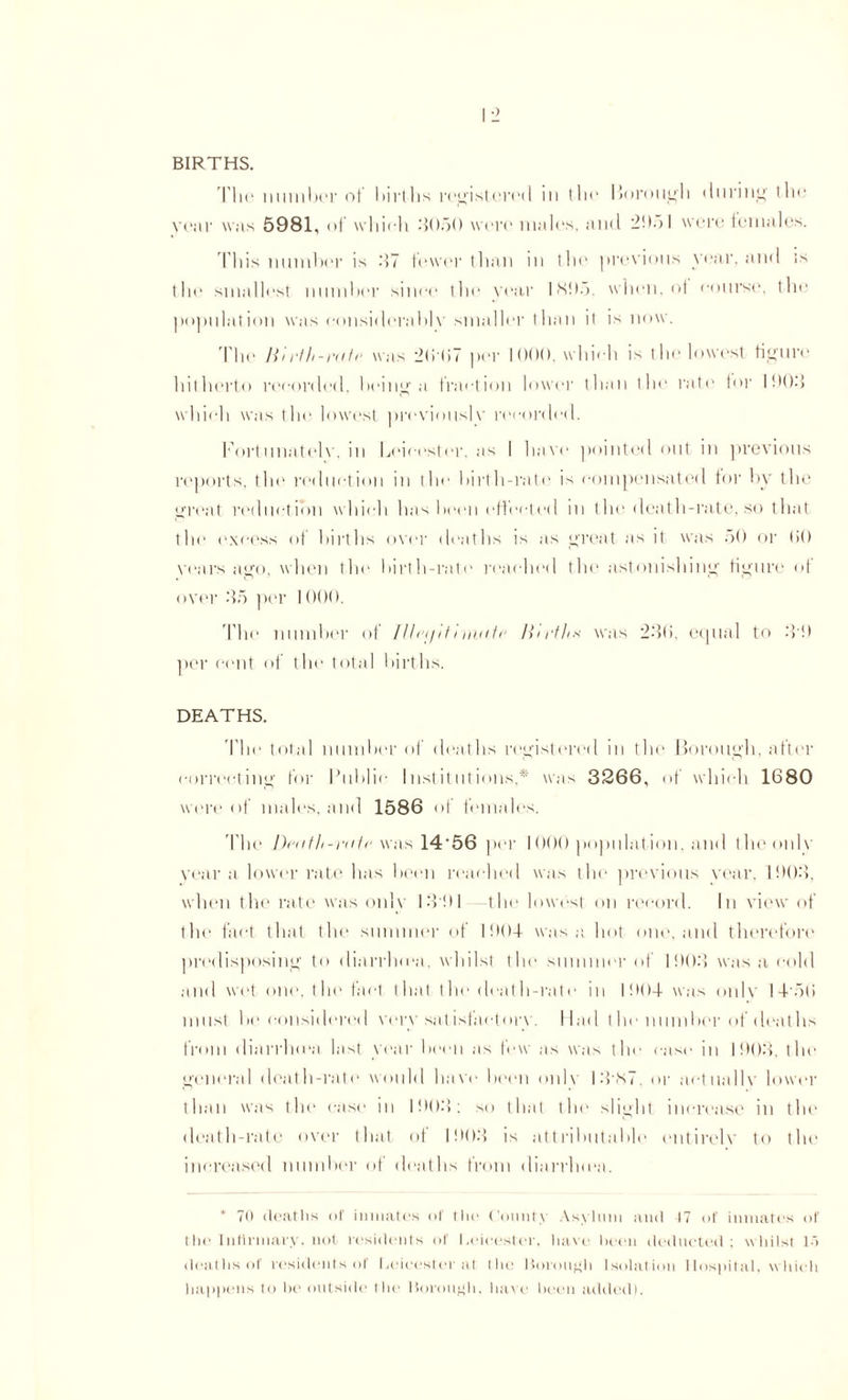 BIRTHS. The number of births registered in lie* Borough during the year was 5981, of which -1050 were males, and 20ol were females. This number is .'17 fewer than in the previous year, and is the smallest number since the year 18!).). when, of course, the population was considerably smaller than it is now. The Mirth-rate was 2(it>7 per 1000. which is the lowest figure hitherto recorded, being a fraction lower than the rate for 1 f)()-} which was the lowest previously recorded. Fortunately, in Leicester, as I have pointed out in previous reports, the reduction in the birth-rate is compensated tor by the great reduction which has been effected in the death-rate, so that the excess of births over deaths is as great as it was ;>() or lit) years ago, when the birth-rate reached the astonishing figure of oyer .‘15 per 1000. The number of llha/Hi wiate Mirths was 230, equal to -TO per cent of the total births. DEATHS. The total number of deaths registered in the Borough, after correcting for Public Institutions, * was 3266, of which 1680 were of males, and 1586 of females. The Death-rate was 14‘56 per 1000 population, and the only year a lower rate has been reached was the previous year, 1003, when the rate was only 13!)I -the lowest on record. In view of the fact that the summer of 1004 was a hot one, and therefore predisposing to diarrhma, whilst the summer of 1003 was a cold and wet one, the fact that the death-rate in 1004 was only 14'oti must be considered very satisfactory. Had tlie number of deaths from diarrhma last year been as few as was the case in 1003, the general death-rate would have been only 1387 or actually lower than was the case in 1003: so that the slight increase in the death-rate over that of 1003 is attributable entirely to the increased number of deaths from diarrhea. * 70 deaths of inmates of the Count) Asylum and 17 of inmates of the Infirmary, not residents of I.eieester. have been deducted; whilst 1> deaths ol residents of Leicester at the Borough Isolation Hospital, which happens to be outside1 the Borough, have been added).