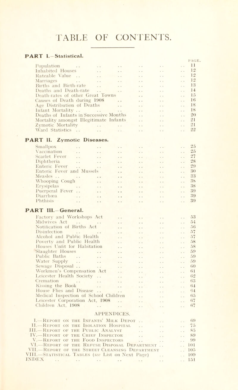 TABLE OF CONTENTS. PART I.—Statistical. PAG I Population .. .. . ■ • • ■ ■ ..II Inhabited Houses .. .. .. •• ..12 Rateable Value . . .. •. • • .12 Marriages . . . . ■ • • • • • ..12 Births and Birth-rate . . . . . . ■ • 13 Deaths and Death-rate .. .. •• .14 Death-rates of other Great Towns .. .. 15 Causes of Death during 1908 . . . . . . 16 Age Distribution of Deaths . . . . . . 18 Infant Mortality . . .. . . . • • • 18 Deaths of Infants in Successive Months . . . . 20 Mortality amongst Illegitimate Infants . . . . 21 Zymotic Mortality .. .. .. .. 21 Ward Statistics . . . . . . . . . . 22 PART 11. Zymotic Diseases. Smallpox .. . . . . . . . . 25 Vaccination .. . . . . . . . . 25 Scarlet Fever . . .. .. . . . . 27 Diphtheria .. . . . . .. . . 28 Enteric Fever .. . . .. . . .. 2!) Enteric Fever and Mussels .. .. .. 30 Measles .. .. .. .. .. .. . . 33 Whooping Cough . . . . .. . . 38 Erysipelas . . . . . . . . . . 38 Puerperal F'ever .. .. .. . . . . 39 Diarrhoea . . .. .. . . . . 39 Phthisis . . .. . . .. . . 39 PART Ill -General. Factory and Workshops Act . . . . . . 53 Midwives Act . . . . .. . . . . 54 Notification of Births Act .. . . . . 56 Disinfection . . . . . . . . . . 57 Alcohol and Public Health . . . . . . 57 Poverty and Public Health . . . . . . 58 Houses Unfit for Habitation .. .. . . 58 Slaughter Houses .. .. . . . . 59 Public Baths . . . . .. . . . . 59 Water Supply . . . . . . . . . . 59 Sewage Disposal . . .. . . . . . . GO Workmen’s Compensation Act . . . . . . 61 Leicester Health Society . . . . . . . . 62 Cremation .. .. .. . . . . 63 Kissing the Book . . . . . . . . 64 House Flies and Disease . . . . . . . . 64 Medical Inspection of School Children . . . . 65 Leicester Corporation Act, 1908 . . . . . . 67 Children Act, 1908 . . . . . . . . 67 APPENDICES. I.— Report on the Infants’ Milk Depot . . . . 69 II.—Report on the Isolation Hospital .. .. ..75 III. —Report of the Public Analyst . . . . 85 IV. —Report of the Chief Inspector .. . . 89 V.— Report of the Food Inspectors .. .. . . 99 VI.—Report of the Refuse Disposal Department .. .. 101 VII.—Report of the Street Cleansing Department . . 105 VIII.—Statistical Tables (see List on Next Page) .. 109 INDEX .. .. .. .. .. .. .151