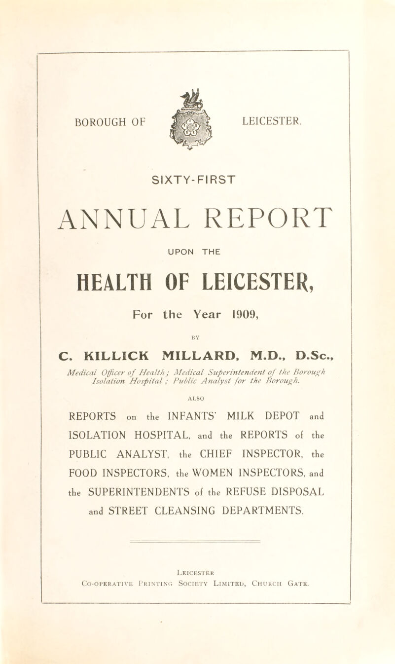 BOROUGH OF LEICESTER. SIXTY-FIRST ANNUAL REPORT UPON THE HEALTH OF LEICESTER, For the Year 1909, BY C. KILLICK MILLARD, M.D., D.Sc., Medical Officer of Health; Medical Superintendent of the Borough Isolation Hospital; Public Analyst for the Borough. ALSO REPORTS on the INFANTS’ MILK DEPOT and ISOLATION HOSPITAL, and the REPORTS of the PUBLIC ANALYST, the CHIEF INSPECTOR, the FOOD INSPECTORS, the WOMEN INSPECTORS, and the SUPERINTENDENTS of the REFUSE DISPOSAL and STREET CLEANSING DEPARTMENTS. Leicester Co-operative Printing Society Limited, Church Gate.