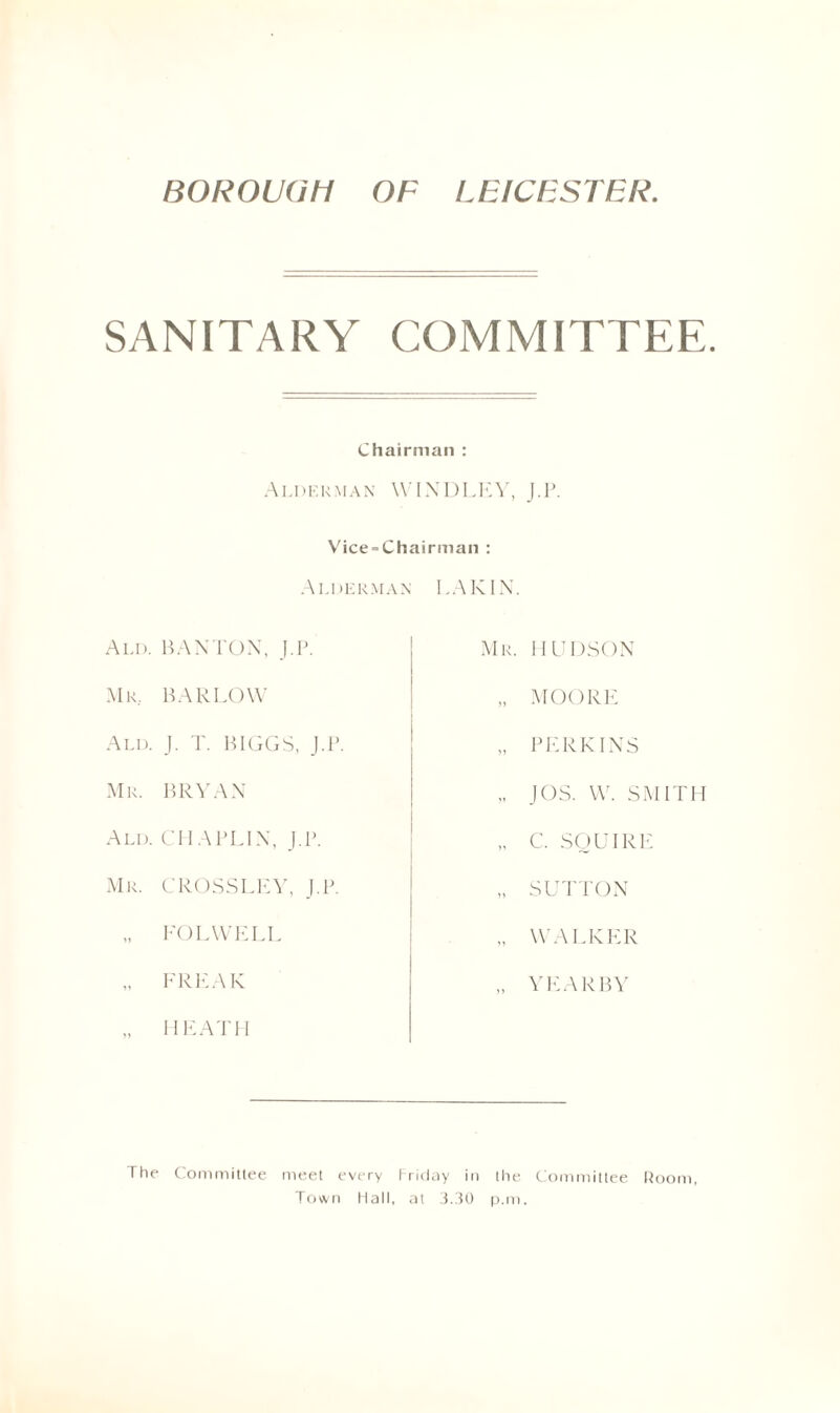 BOROUGH OF LEICESTER SANITARY COMMITTEE. Chairman : Alderman WINDLEY, J.P. Vice = Chairman : Alderman LA KIN. Ald. BANTON, J.P. Mr. HUDSON Mr. BARLOW „ MOORE Ald. J. T. BIGGS, J.P. n PERKINS Mr. BRYAN JOS. W. SMITH Ald. CHAPLIN, J.P. C. SQUIRE Mr. CROSS LEY, J.P. n SUTTON FOLWELL „ WALKER -> FREAK YEARBY HEATH The Committee meet every Friday in the Town Flail, at 3.30 p.m Committee Room,