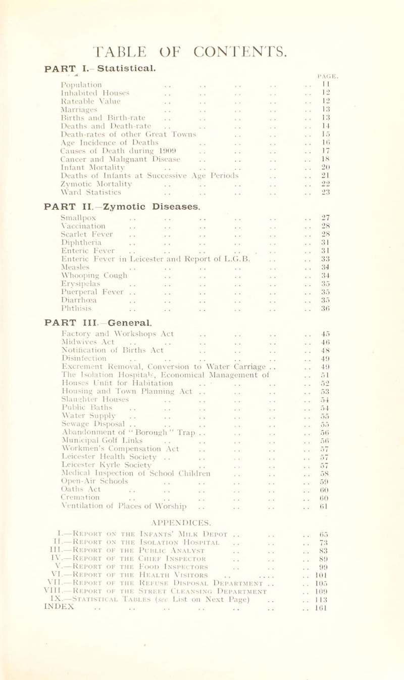 TABLE OF CONTENTS. PART I. Statistical. • 4i Population Inhabited Houses Rateable Value Marriages Births and Birth-rate Deaths and Death-rate Death-rates of other Great Towns Age Incidence of Deaths Causes of Death during 190!) Cancer and Malignant Disease Infant Mortality Deaths of Infants at Successive Age Periods Zymotic Mortality Ward Statistics PART II. —Zymotic Diseases. Smallpox Vaccination Scarlet Fever Diphtheria Enteric Fever Enteric Fever in Leicester and Report of L.G.B. Measles Whooping Cough Erysipelas Puerperal Fever Diarrhoea Phthisis PART III. General. Factory and Workshops Act Midwives Act Notification of Births Act Disinfection Excrement Removal, Conversion to Water The Isolation FIospitaL, Economical Manage Houses Unfit for Habitation Housing and Town Planning Act Slaughter Flouses Public Baths Water Supply Sewage Disposal Abandonment of “ Borough ” Trap Municipal Golf Links Workmen’s Compensation Act Leicester Health Society . . Leicester Ixyrle Society Medical Inspection of School Children Open-Air Schools Oaths Act Cremation Ventilation of Places of Worship Carriage ment oi APPENDICES. 1.—Report 11. —Report III. —Report IV. —Report ox the Infants’ Milk Depot on the Isolation Hospital of the Public Analyst of the Chief Inspector V. —Report OP VI. —Report OP VII. —Report OP VIII. Report OP IX.—Statistical INDEX the Food Inspectors the Health Visitors the Refuse Disposal Department the Street Cleansino Department Tables (sec List on Next Page) PAGE. I 1 12 12 13 13 15 16 17 IS 20 21 22 23 . . 27 . . 28 . . 28 . . .31 . . 31 . . 33 . . 34 . . 34 . . 35 . . 35 . . 35 . . 36 45 46 48 49 4!) 51 52 53 54 54 55 55 56 56 57 57 57 58 59 60 60 61 65 73 83 Sit 99 101 105 10!) I 13 101