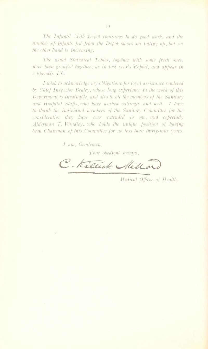 I he Infants’ Milk Depot continues to do good work, and the number of infants fed from the Depot shows no falling off, but on the other hand is increasing. The usual Statistical Tables, together with some fresh ones, have been grouped together, as in last year’s Report, and appear in Appendix IX. I wish to acknowledge my obligations for loyal assistance rendered by Chief Inspector Braley, whose long experience in the work of this Department is invaluable, and also to all the members of the Sanitary and Hospital Staffs, who have worked willingly and well. I have to thank the individual members of the Sanitary Committee for the consideration they have ever extended to me, and especially Alderman T. Windley, who holds the unique position of having been Chairman of this Committee for no less than thirty-four years. I am, Gentlemen, Your obedient servant. Medical Officer of Health I